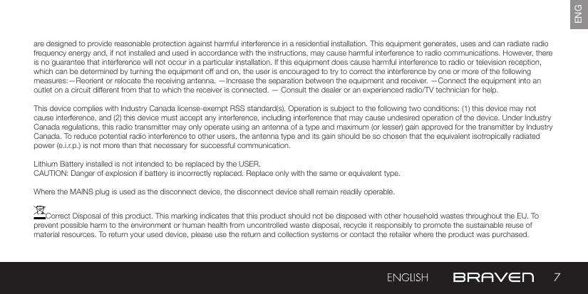 7ENGare designed to provide reasonable protection against harmful interference in a residential installation. This equipment generates, uses and can radiate radio frequency energy and, if not installed and used in accordance with the instructions, may cause harmful interference to radio communications. However, there is no guarantee that interference will not occur in a particular installation. If this equipment does cause harmful interference to radio or television reception, which can be determined by turning the equipment off and on, the user is encouraged to try to correct the interference by one or more of the following measures:—Reorient or relocate the receiving antenna. —Increase the separation between the equipment and receiver.  —Connect the equipment into an outlet on a circuit different from that to which the receiver is connected. — Consult the dealer or an experienced radio/TV technician for help. This device complies with Industry Canada license-exempt RSS standard(s). Operation is subject to the following two conditions: (1) this device may not cause interference, and (2) this device must accept any interference, including interference that may cause undesired operation of the device. Under Industry Canada regulations, this radio transmitter may only operate using an antenna of a type and maximum (or lesser) gain approved for the transmitter by Industry Canada. To reduce potential radio interference to other users, the antenna type and its gain should be so chosen that the equivalent isotropically radiated power (e.i.r.p.) is not more than that necessary for successful communication.Lithium Battery installed is not intended to be replaced by the USER. CAUTION: Danger of explosion if battery is incorrectly replaced. Replace only with the same or equivalent type.Where the MAINS plug is used as the disconnect device, the disconnect device shall remain readily operable.Correct Disposal of this product. This marking indicates that this product should not be disposed with other household wastes throughout the EU. To prevent possible harm to the environment or human health from uncontrolled waste disposal, recycle it responsibly to promote the sustainable reuse of material resources. To return your used device, please use the return and collection systems or contact the retailer where the product was purchased.