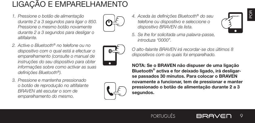 9PORLIGAÇÃO E EMPARELHAMENTO1.  Pressione o botão de alimentação durante 2 a 3 segundos para ligar o 850. Pressione o mesmo botão novamente durante 2 a 3 segundos para desligar o altifalante. 2.  Active o Bluetooth® no telefone ou no dispositivo com o qual está a efectuar o emparelhamento (consulte o manual de instruções do seu dispositivo para obter informações sobre como activar as suas definições Bluetooth®).3.  Pressione e mantenha pressionado o botão de reprodução no altifalante BRAVEN até escutar o som de emparelhamento do mesmo. 4.  Aceda às definições Bluetooth® do seu telefone ou dispositivo e seleccione o dispositivo BRAVEN da lista.5.  Se lhe for solicitada uma palavra-passe, introduza “0000”.O alto-falante BRAVEN irá recordar-se dos últimos 8 dispositivos com os quais foi emparelhado.NOTA: Se o BRAVEN não dispuser de uma ligação Bluetooth® activa e for deixado ligado, irá desligar-se passados 30 minutos. Para colocar o BRAVEN novamente a funcionar, tem de pressionar e manter pressionado o botão de alimentação durante 2 a 3 segundos.