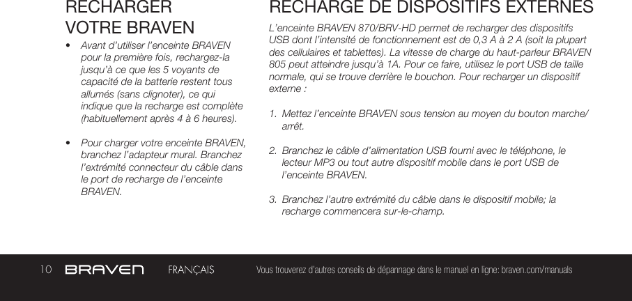 10 Vous trouverez d’autres conseils de dépannage dans le manuel en ligne: braven.com/manualsRECHARGER VOTRE BRAVEN•  Avant d’utiliser l’enceinte BRAVEN pour la première fois, rechargez-la jusqu’à ce que les 5 voyants de capacité de la batterie restent tous allumés (sans clignoter), ce qui indique que la recharge est complète (habituellement après 4 à 6 heures).•  Pour charger votre enceinte BRAVEN, branchez l’adapteur mural. Branchez l’extrémité connecteur du câble dans le port de recharge de l’enceinte BRAVEN.L’enceinte BRAVEN 870/BRV-HD permet de recharger des dispositifs USB dont l’intensité de fonctionnement est de 0,3 A à 2 A (soit la plupart des cellulaires et tablettes). La vitesse de charge du haut-parleur BRAVEN 805 peut atteindre jusqu’à 1A. Pour ce faire, utilisez le port USB de taille normale, qui se trouve derrière le bouchon. Pour recharger un dispositif externe :1.  Mettez l’enceinte BRAVEN sous tension au moyen du bouton marche/arrêt. 2.  Branchez le câble d’alimentation USB fourni avec le téléphone, le lecteur MP3 ou tout autre dispositif mobile dans le port USB de l’enceinte BRAVEN. 3.  Branchez l’autre extrémité du câble dans le dispositif mobile; la recharge commencera sur-le-champ. RECHARGE DE DISPOSITIFS EXTERNES 