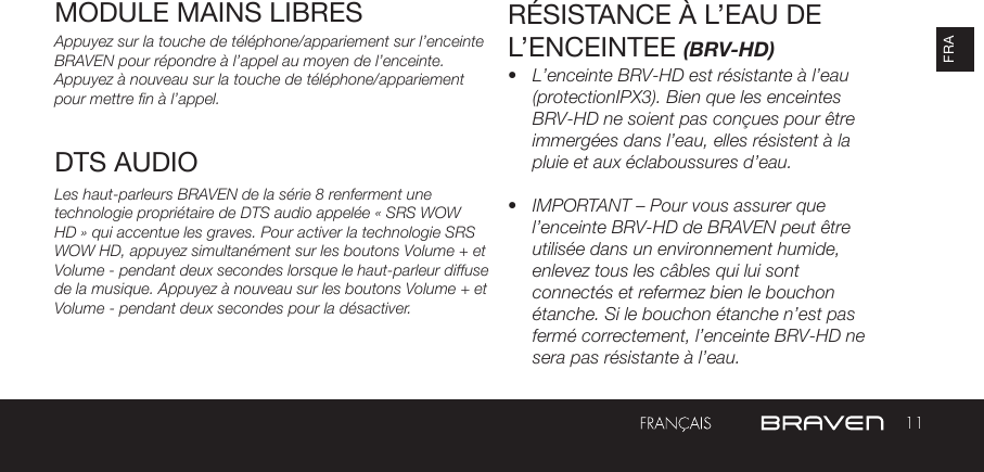 11FRAMODULE MAINS LIBRES Appuyez sur la touche de téléphone/appariement sur l’enceinte BRAVEN pour répondre à l’appel au moyen de l’enceinte. Appuyez à nouveau sur la touche de téléphone/appariementpour mettre fin à l’appel.Les haut-parleurs BRAVEN de la série 8 renferment une technologie propriétaire de DTS audio appelée « SRS WOW HD » qui accentue les graves. Pour activer la technologie SRS WOW HD, appuyez simultanément sur les boutons Volume + et Volume - pendant deux secondes lorsque le haut-parleur diffuse de la musique. Appuyez à nouveau sur les boutons Volume + et Volume - pendant deux secondes pour la désactiver.RÉSISTANCE À L’EAU DE L’ENCEINTEE (BRV-HD)•  L’enceinte BRV-HD est résistante à l’eau (protectionIPX3). Bien que les enceintes BRV-HD ne soient pas conçues pour être immergées dans l’eau, elles résistent à la pluie et aux éclaboussures d’eau.•  IMPORTANT – Pour vous assurer que l’enceinte BRV-HD de BRAVEN peut être utilisée dans un environnement humide, enlevez tous les câbles qui lui sont connectés et refermez bien le bouchon étanche. Si le bouchon étanche n’est pas fermé correctement, l’enceinte BRV-HD ne sera pas résistante à l’eau.DTS AUDIO