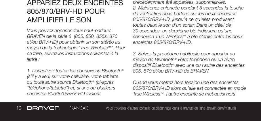 12 Vous trouverez d’autres conseils de dépannage dans le manuel en ligne: braven.com/manualsAPPARIEZ DEUX ENCEINTES 805/870/BRV-HD POUR AMPLIFIER LE SONVous pouvez apparier deux haut-parleurs BRAVEN de la série 8  (805, 850, 855s, 870 et/ou BRV-HD) pour obtenir un son stéréo au moyen de la technologie “True Wireless™”. Pour ce faire, suivez les instructions suivantes à la lettre :1. Désactivez toutes les connexions Bluetooth® (s’il y a lieu) sur votre cellulaire, votre tablette ou toute autre source Bluetooth® (ci-après “téléphone/tablette”) et, si une ou plusieurs enceintes 805/870/BRV-HD avaient précédemment été appariées, supprimez-les.2. Maintenez enfoncée pendant 5 secondes la touche de vérification de la batterie sur les deux enceintes 805/870/BRV-HD, jusqu’à ce qu’elles produisent toutes deux le son d’un sonar. Dans un délai de 30 secondes, un deuxième bip indiquera qu’une connexion True Wireless™ a été établie entre les deux enceintes 805/870/BRV-HD.3. Suivez la procédure habituelle pour apparier au moyen de Bluetooth® votre téléphone ou un autre dispositif Bluetooth® avec une ou l’autre des enceintes 805, 870 et/ou BRV-HD de BRAVEN.Quand vous mettez hors tension une des enceintes 805/870/BRV-HD alors qu’elle est connectée en mode True Wireless™, l’autre enceinte se met aussi hors 