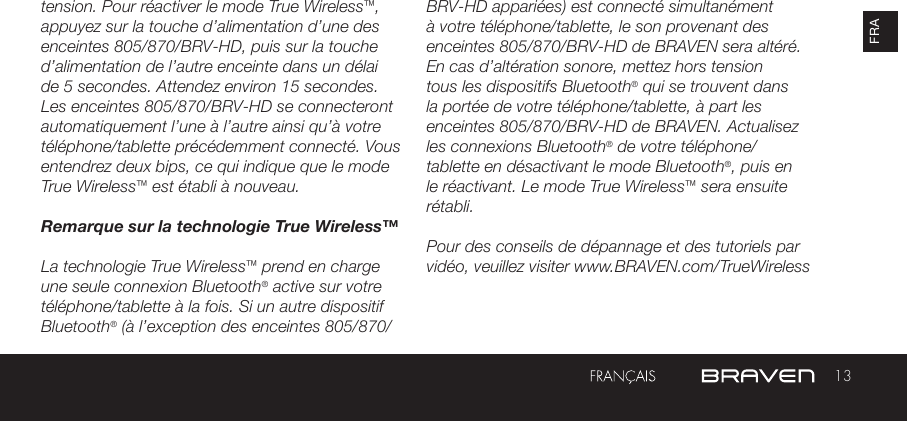 13FRAtension. Pour réactiver le mode True Wireless™, appuyez sur la touche d’alimentation d’une des enceintes 805/870/BRV-HD, puis sur la touche d’alimentation de l’autre enceinte dans un délai de 5 secondes. Attendez environ 15 secondes. Les enceintes 805/870/BRV-HD se connecteront automatiquement l’une à l’autre ainsi qu’à votre téléphone/tablette précédemment connecté. Vous entendrez deux bips, ce qui indique que le mode True Wireless™ est établi à nouveau.Remarque sur la technologie True Wireless™La technologie True Wireless™ prend en charge une seule connexion Bluetooth® active sur votre téléphone/tablette à la fois. Si un autre dispositif Bluetooth® (à l’exception des enceintes 805/870/BRV-HD appariées) est connecté simultanément à votre téléphone/tablette, le son provenant des enceintes 805/870/BRV-HD de BRAVEN sera altéré. En cas d’altération sonore, mettez hors tension tous les dispositifs Bluetooth® qui se trouvent dans la portée de votre téléphone/tablette, à part les enceintes 805/870/BRV-HD de BRAVEN. Actualisez les connexions Bluetooth® de votre téléphone/tablette en désactivant le mode Bluetooth®, puis en le réactivant. Le mode True Wireless™ sera ensuite rétabli.Pour des conseils de dépannage et des tutoriels par vidéo, veuillez visiter www.BRAVEN.com/TrueWireless