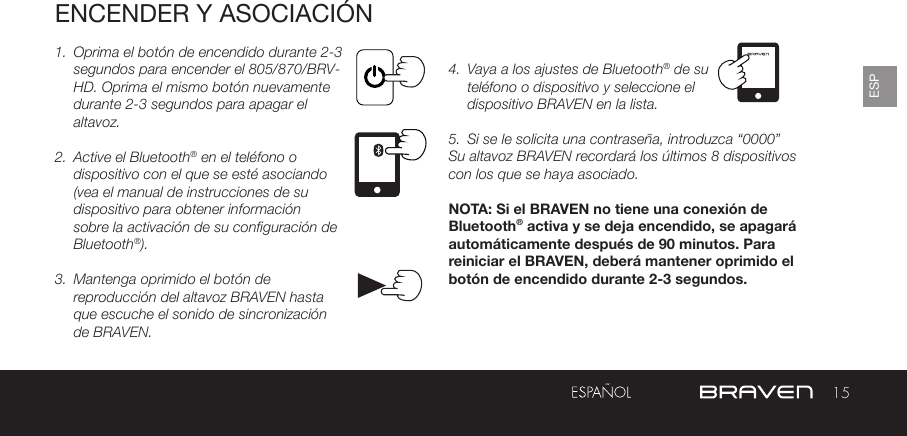 15ESPENCENDER Y ASOCIACIÓN1.  Oprima el botón de encendido durante 2-3 segundos para encender el 805/870/BRV-HD. Oprima el mismo botón nuevamente durante 2-3 segundos para apagar el altavoz.2.  Active el Bluetooth® en el teléfono o dispositivo con el que se esté asociando (vea el manual de instrucciones de su dispositivo para obtener información sobre la activación de su configuración de Bluetooth®).3.  Mantenga oprimido el botón de reproducción del altavoz BRAVEN hasta que escuche el sonido de sincronización de BRAVEN. 4.  Vaya a los ajustes de Bluetooth® de su teléfono o dispositivo y seleccione el dispositivo BRAVEN en la lista. 5.  Si se le solicita una contraseña, introduzca “0000”Su altavoz BRAVEN recordará los últimos 8 dispositivos con los que se haya asociado.  NOTA: Si el BRAVEN no tiene una conexión de Bluetooth® activa y se deja encendido, se apagará automáticamente después de 90 minutos. Para reiniciar el BRAVEN, deberá mantener oprimido el botón de encendido durante 2-3 segundos.