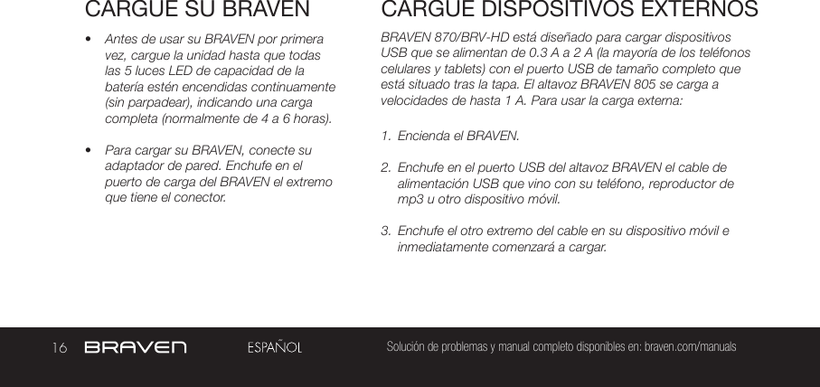 16 Solución de problemas y manual completo disponibles en: braven.com/manualsCARGUE SU BRAVEN•  Antes de usar su BRAVEN por primera vez, cargue la unidad hasta que todas las 5 luces LED de capacidad de la batería estén encendidas continuamente (sin parpadear), indicando una carga completa (normalmente de 4 a 6 horas). •  Para cargar su BRAVEN, conecte su adaptador de pared. Enchufe en el puerto de carga del BRAVEN el extremo que tiene el conector.BRAVEN 870/BRV-HD está diseñado para cargar dispositivos USB que se alimentan de 0.3 A a 2 A (la mayoría de los teléfonos celulares y tablets) con el puerto USB de tamaño completo que está situado tras la tapa. El altavoz BRAVEN 805 se carga a velocidades de hasta 1 A. Para usar la carga externa:1.  Encienda el BRAVEN.2.  Enchufe en el puerto USB del altavoz BRAVEN el cable de alimentación USB que vino con su teléfono, reproductor de mp3 u otro dispositivo móvil.3.  Enchufe el otro extremo del cable en su dispositivo móvil e inmediatamente comenzará a cargar.CARGUE DISPOSITIVOS EXTERNOS