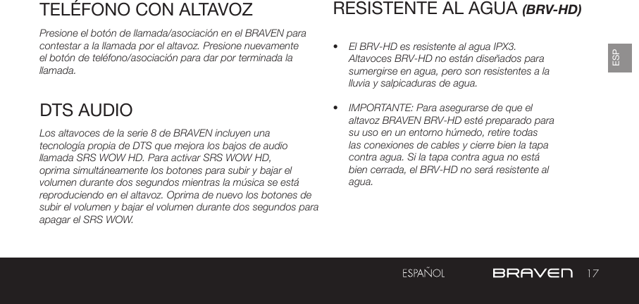 17ESPTELÉFONO CON ALTAVOZPresione el botón de llamada/asociación en el BRAVEN para contestar a la llamada por el altavoz. Presione nuevamente el botón de teléfono/asociación para dar por terminada la llamada.Los altavoces de la serie 8 de BRAVEN incluyen una tecnología propia de DTS que mejora los bajos de audio llamada SRS WOW HD. Para activar SRS WOW HD, oprima simultáneamente los botones para subir y bajar el volumen durante dos segundos mientras la música se está reproduciendo en el altavoz. Oprima de nuevo los botones de subir el volumen y bajar el volumen durante dos segundos para apagar el SRS WOW.RESISTENTE AL AGUA (BRV-HD)•  El BRV-HD es resistente al agua IPX3. Altavoces BRV-HD no están diseñados para sumergirse en agua, pero son resistentes a la lluvia y salpicaduras de agua.•  IMPORTANTE: Para asegurarse de que el altavoz BRAVEN BRV-HD esté preparado para su uso en un entorno húmedo, retire todas las conexiones de cables y cierre bien la tapa contra agua. Si la tapa contra agua no está bien cerrada, el BRV-HD no será resistente al agua. DTS AUDIO