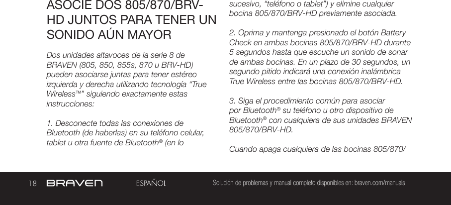 18 Solución de problemas y manual completo disponibles en: braven.com/manualsASOCIE DOS 805/870/BRV-HD JUNTOS PARA TENER UN SONIDO AÚN MAYORDos unidades altavoces de la serie 8 de BRAVEN (805, 850, 855s, 870 u BRV-HD) pueden asociarse juntas para tener estéreo izquierda y derecha utilizando tecnología “True Wireless™” siguiendo exactamente estas instrucciones:1. Desconecte todas las conexiones de Bluetooth (de haberlas) en su teléfono celular, tablet u otra fuente de Bluetooth® (en lo sucesivo, “teléfono o tablet”) y elimine cualquier bocina 805/870/BRV-HD previamente asociada.2. Oprima y mantenga presionado el botón Battery Check en ambas bocinas 805/870/BRV-HD durante 5 segundos hasta que escuche un sonido de sonar de ambas bocinas. En un plazo de 30 segundos, un segundo pitido indicará una conexión inalámbrica True Wireless entre las bocinas 805/870/BRV-HD.3. Siga el procedimiento común para asociar por Bluetooth® su teléfono u otro dispositivo de Bluetooth® con cualquiera de sus unidades BRAVEN 805/870/BRV-HD.Cuando apaga cualquiera de las bocinas 805/870/