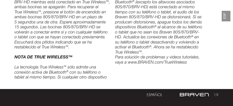 19ESPBRV-HD mientras está conectado en True Wireless™, ambas bocinas se apagarán. Para recuperar el True Wireless™, presione el botón de encendido en ambas bocinas 805/870/BRV-HD en un plazo de 5 segundos una de otra. Espere aproximadamente 15 segundos. Las bocinas 805/870/BRV-HD se volverán a conectar entre sí y con cualquier teléfono o tablet con que se hayan conectado previamente. Escuchará dos pitidos indicando que se ha restablecido el True Wireless™.NOTA DE TRUE WIRELESS™La tecnología True Wireless™ sólo admite una conexión activa de Bluetooth® con su teléfono o tablet al mismo tiempo. Si cualquier otro dispositivo Bluetooth® (excepto los altavoces asociados 805/870/BRV-HD) está conectado al mismo tiempo con su teléfono o tablet, el audio de los Braven 805/870/BRV-HD se distorsionará. Si se producen distorsiones, apague todos los demás dispositivos Bluetooth® al alcance de su teléfono o tablet que no sean los Braven 805/870/BRV-HD. Actualice las conexiones de Bluetooth® en su teléfono o tablet desactivando y volviendo a activar el Bluetooth®. Ahora se ha restablecido True Wireless™.Para solución de problemas y videos tutoriales, vaya a www.BRAVEN.com/TrueWireless