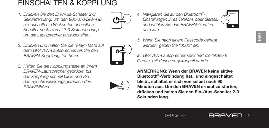 21DEUEINSCHALTEN &amp; KOPPLUNG1.  Drücken Sie den Ein-/Aus-Schalter 2-3 Sekunden lang, um den 805/870/BRV-HD einzuschalten. Drücken Sie denselben Schalter noch einmal 2-3 Sekunden lang um die Lautsprecher auszuschalten.2.  Drücken und halten Sie die “Play”-Taste auf dem BRAVEN-Lautsprecher, bis Sie den BRAVEN-Kopplungston hören.3.  Halten Sie die Kopplungstaste an Ihrem BRAVEN-Lautsprecher gedrückt, bis das kopplung schnell blinkt und Sie das Synchronisierungsgeräusch des BRAVENhören.4.  Navigieren Sie zu den Bluetooth®-Einstellungen Ihres Telefons oder Geräts, und wählen Sie das BRAVEN-Gerät in der Liste.5.  Wenn Sie nach einem Passcode gefragt werden, geben Sie “0000” ein.Ihr BRAVEN-Lautsprecher speichert die letzten 8 Geräte, mit denen er gekoppelt wurde.ANMERKUNG: Wenn der BRAVEN keine aktive Bluetooth®-Verbindung hat,  und eingeschaltet bleibt, schaltet er sich von selbst nach 90 Minuten aus. Um den BRAVEN erneut zu starten, drücken und halten Sie den Ein-/Aus-Schalter 2-3 Sekunden lang. 