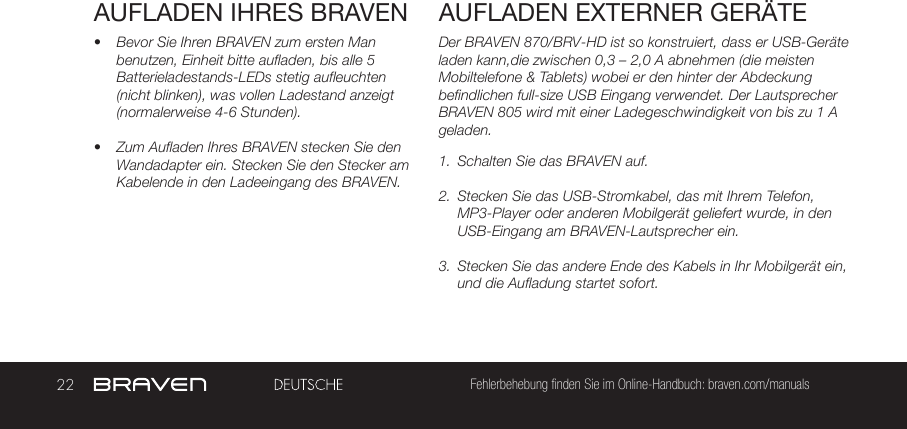 22 Fehlerbehebung finden Sie im Online-Handbuch: braven.com/manualsAUFLADEN IHRES BRAVEN•  Bevor Sie Ihren BRAVEN zum ersten Man benutzen, Einheit bitte aufladen, bis alle 5 Batterieladestands-LEDs stetig aufleuchten (nicht blinken), was vollen Ladestand anzeigt (normalerweise 4-6 Stunden).•  Zum Aufladen Ihres BRAVEN stecken Sie den Wandadapter ein. Stecken Sie den Stecker am Kabelende in den Ladeeingang des BRAVEN. Der BRAVEN 870/BRV-HD ist so konstruiert, dass er USB-Geräte laden kann,die zwischen 0,3 – 2,0 A abnehmen (die meisten Mobiltelefone &amp; Tablets) wobei er den hinter der Abdeckung befindlichen full-size USB Eingang verwendet. Der Lautsprecher BRAVEN 805 wird mit einer Ladegeschwindigkeit von bis zu 1 A geladen. 1.  Schalten Sie das BRAVEN auf.2.  Stecken Sie das USB-Stromkabel, das mit Ihrem Telefon, MP3-Player oder anderen Mobilgerät geliefert wurde, in den USB-Eingang am BRAVEN-Lautsprecher ein.3.  Stecken Sie das andere Ende des Kabels in Ihr Mobilgerät ein, und die Aufladung startet sofort.AUFLADEN EXTERNER GERÄTE