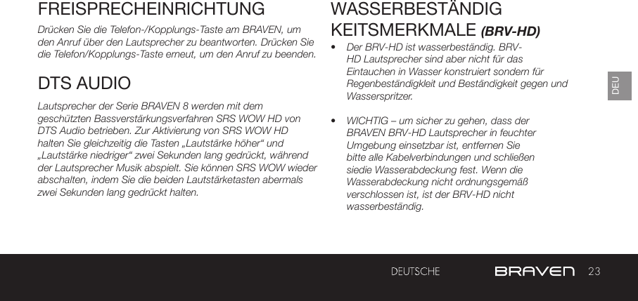 23DEUFREISPRECHEINRICHTUNGDrücken Sie die Telefon-/Kopplungs-Taste am BRAVEN, um den Anruf über den Lautsprecher zu beantworten. Drücken Sie die Telefon/Kopplungs-Taste erneut, um den Anruf zu beenden.Lautsprecher der Serie BRAVEN 8 werden mit dem geschützten Bassverstärkungsverfahren SRS WOW HD von DTS Audio betrieben. Zur Aktivierung von SRS WOW HD halten Sie gleichzeitig die Tasten „Lautstärke höher“ und „Lautstärke niedriger“ zwei Sekunden lang gedrückt, während der Lautsprecher Musik abspielt. Sie können SRS WOW wieder abschalten, indem Sie die beiden Lautstärketasten abermals zwei Sekunden lang gedrückt halten. WASSERBESTÄNDIGKEITSMERKMALE (BRV-HD)•  Der BRV-HD ist wasserbeständig. BRV-HD Lautsprecher sind aber nicht für das Eintauchen in Wasser konstruiert sondern für Regenbeständigkleit und Beständigkeit gegen und Wasserspritzer.•  WICHTIG – um sicher zu gehen, dass der BRAVEN BRV-HD Lautsprecher in feuchter Umgebung einsetzbar ist, entfernen Sie bitte alle Kabelverbindungen und schließen siedie Wasserabdeckung fest. Wenn die Wasserabdeckung nicht ordnungsgemäß verschlossen ist, ist der BRV-HD nicht wasserbeständig.DTS AUDIO