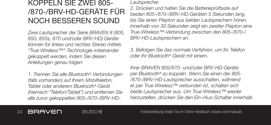 24 Fehlerbehebung finden Sie im Online-Handbuch: braven.com/manualsKOPPELN SIE ZWEI 805-/870-/BRV-HD-GERÄTE FÜR NOCH BESSEREN SOUNDZwei Lautsprecher der Serie BRAVEN 8 (805, 850, 855s, 870 und/oder BRV-HD) Geräte können für linkes und rechtes Stereo mittels “True Wireless™”-Technologie miteinander gekoppelt werden, indem Sie diesen Anleitungen genau folgen:1. Trennen Sie alle Bluetooth®-Verbindungen (falls vorhanden) auf Ihrem Mobiltelefon, Tablet oder anderem Bluetooth®-Gerät (hiernach “Telefon/Tablet”) und entfernen Sie alle zuvor gekoppelten 805-/870-/BRV-HD-Lautsprecher.2. Drücken und halten Sie die Batterieprüftaste auf beiden 805-/870-/BRV-HD-Geräten 5 Sekunden lang, bis Sie einen Piepton aus beiden Lautsprechern hören. Innerhalb von 30 Sekunden zeigt ein zweiter Piepton eine True-Wireless™-Verbindung zwischen den 805-/870-/BRV-HD-Lautsprechern an.3. Befolgen Sie das normale Verfahren, um Ihr Telefon oder Ihr Bluetooth®-Gerät mit einem.Ihrer BRAVEN 805/870- und/oder BRV-HD-Geräte per Bluetooth® zu koppeln. Wenn Sie einen der 805-/870-/BRV-HD-Lautsprecher ausschalten, während er per True Wireless™ verbunden ist, schalten sich beide Lautsprecher aus. Um True Wireless™ wieder herzustellen, drücken Sie den Ein-/Aus-Schalter innerhalb 