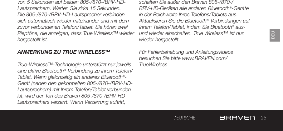 25DEUvon 5 Sekunden auf beiden 805-/870-/BRV-HD-Lautsprechern. Warten Sie zirka 15 Sekunden. Die 805-/870-/BRV-HD-Lautsprecher verbinden sich automatisch wieder miteinander und mit dem zuvor verbundenen Telefon/Tablet. Sie hören zwei Pieptöne, die anzeigen, dass True Wireless™ wieder hergestellt ist. ANMERKUNG ZU TRUE WIRELESS™True-Wireless™-Technologie unterstützt nur jeweils eine aktive Bluetooth®-Verbindung zu Ihrem Telefon/Tablet. Wenn gleichzeitig ein anderes Bluetooth®-Gerät (neben den gekoppelten 805-/870-/BRV-HD-Lautsprechern) mit Ihrem Telefon/Tablet verbunden ist, wird der Ton des Braven 805-/870-/BRV-HD-Lautsprechers verzerrt. Wenn Verzerrung auftritt, schalten Sie außer den Braven 805-/870-/BRV-HD-Geräten alle anderen Bluetooth®-Geräte in der Reichweite Ihres Telefons/Tablets aus. Aktualisieren Sie die Bluetooth®-Verbindungen auf Ihrem Telefon/Tablet, indem Sie Bluetooth® aus- und wieder einschalten. True Wireless™ ist nun wieder hergestellt.Für Fehlerbehebung und Anleitungsvideos besuchen Sie bitte www.BRAVEN.com/TrueWireless