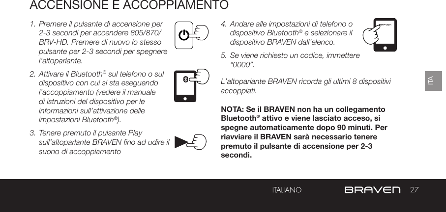 27ITAPULSANTE CONTROLLO BATTERIAPORTA RICARICA DEL BRAVENACCENSIONE E ACCOPPIAMENTO1. Premere il pulsante di accensione per 2-3 secondi per accendere 805/870/BRV-HD. Premere di nuovo lo stesso pulsante per 2-3 secondi per spegnere l’altoparlante. 2. Attivare il Bluetooth® sul telefono o sul dispositivo con cui si sta eseguendo l’accoppiamento (vedere il manuale di istruzioni del dispositivo per le informazioni sull’attivazione delle impostazioni Bluetooth®).3. Tenere premuto il pulsante Play sull’altoparlante BRAVEN fino ad udire il suono di accoppiamento  4. Andare alle impostazioni di telefono o dispositivo Bluetooth® e selezionare il dispositivo BRAVEN dall’elenco. 5. Se viene richiesto un codice, immettere “0000”.L’altoparlante BRAVEN ricorda gli ultimi 8 dispositivi accoppiati. NOTA: Se il BRAVEN non ha un collegamento Bluetooth® attivo e viene lasciato acceso, si spegne automaticamente dopo 90 minuti. Per riavviare il BRAVEN sarà necessario tenere premuto il pulsante di accensione per 2-3 secondi.