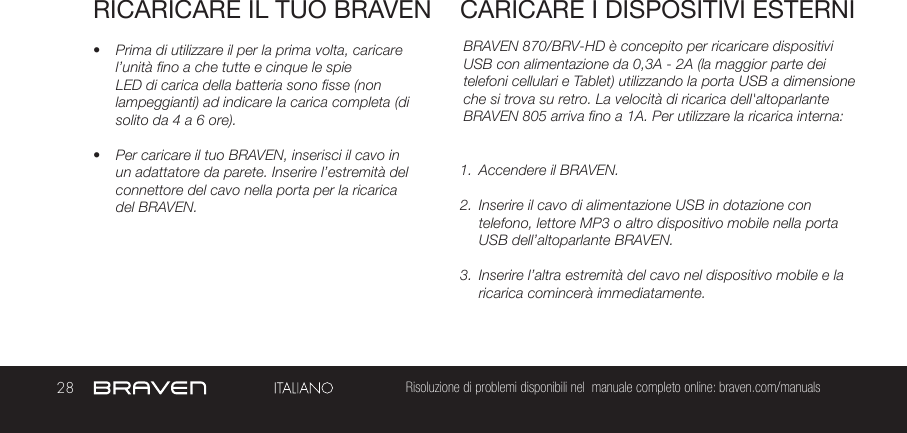 28 Risoluzione di problemi disponibili nel  manuale completo online: braven.com/manualsRICARICARE IL TUO BRAVEN•  Prima di utilizzare il per la prima volta, caricare l’unità fino a che tutte e cinque le spie LED di carica della batteria sono fisse (non lampeggianti) ad indicare la carica completa (di solito da 4 a 6 ore). •  Per caricare il tuo BRAVEN, inserisci il cavo in un adattatore da parete. Inserire l’estremità del connettore del cavo nella porta per la ricarica del BRAVEN. BRAVEN 870/BRV-HD è concepito per ricaricare dispositivi USB con alimentazione da 0,3A - 2A (la maggior parte dei telefoni cellulari e Tablet) utilizzando la porta USB a dimensione che si trova su retro. La velocità di ricarica dell&apos;altoparlante BRAVEN 805 arriva fino a 1A. Per utilizzare la ricarica interna:1.  Accendere il BRAVEN.2.  Inserire il cavo di alimentazione USB in dotazione con telefono, lettore MP3 o altro dispositivo mobile nella porta USB dell’altoparlante BRAVEN.3.  Inserire l’altra estremità del cavo nel dispositivo mobile e la ricarica comincerà immediatamente.CARICARE I DISPOSITIVI ESTERNI