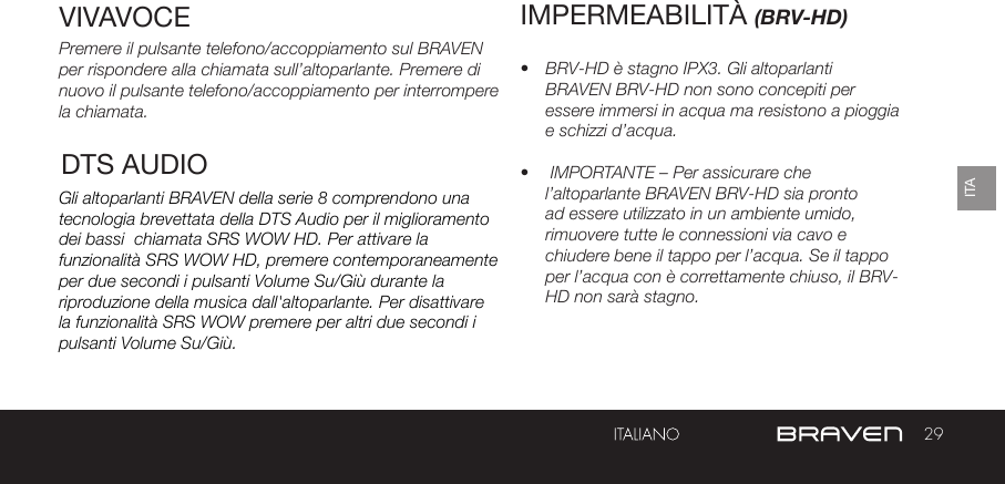 29ITAVIVAVOCEPremere il pulsante telefono/accoppiamento sul BRAVEN per rispondere alla chiamata sull’altoparlante. Premere di nuovo il pulsante telefono/accoppiamento per interrompere la chiamata.Gli altoparlanti BRAVEN della serie 8 comprendono una tecnologia brevettata della DTS Audio per il miglioramento dei bassi  chiamata SRS WOW HD. Per attivare la funzionalità SRS WOW HD, premere contemporaneamente per due secondi i pulsanti Volume Su/Giù durante la riproduzione della musica dall&apos;altoparlante. Per disattivare la funzionalità SRS WOW premere per altri due secondi i pulsanti Volume Su/Giù.IMPERMEABILITÀ (BRV-HD)•  BRV-HD è stagno IPX3. Gli altoparlanti BRAVEN BRV-HD non sono concepiti per essere immersi in acqua ma resistono a pioggia e schizzi d’acqua.•   IMPORTANTE – Per assicurare che l’altoparlante BRAVEN BRV-HD sia pronto ad essere utilizzato in un ambiente umido, rimuovere tutte le connessioni via cavo e chiudere bene il tappo per l’acqua. Se il tappo per l’acqua con è correttamente chiuso, il BRV-HD non sarà stagno.DTS AUDIO