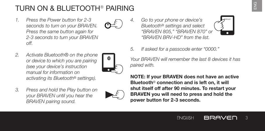 3ENGTURN ON &amp; BLUETOOTH® PAIRING1.  Press the Power button for 2-3 seconds to turn on your BRAVEN. Press the same button again for 2-3 seconds to turn your BRAVEN off.2.  Activate Bluetooth® on the phone or device to which you are pairing (see your device’s instruction manual for information on activating its Bluetooth® settings).3.  Press and hold the Play button on your BRAVEN until you hear the BRAVEN pairing sound.4.  Go to your phone or device’s Bluetooth® settings and select “BRAVEN 805,” “BRAVEN 870” or  “BRAVEN BRV-HD” from the list.5.  If asked for a passcode enter “0000.” Your BRAVEN will remember the last 8 devices it has paired with.NOTE: If your BRAVEN does not have an active Bluetooth® connection and is left on, it will shut itself o after 90 minutes. To restart your BRAVEN you will need to press and hold the power button for 2-3 seconds.