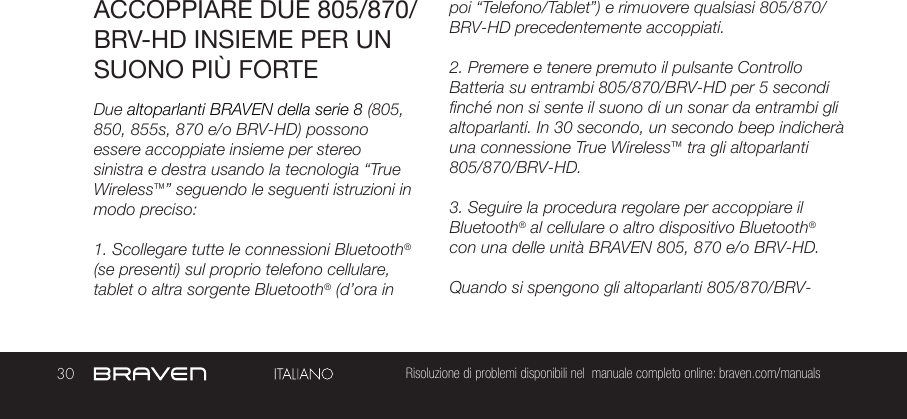 30 Risoluzione di problemi disponibili nel  manuale completo online: braven.com/manualsACCOPPIARE DUE 805/870/BRV-HD INSIEME PER UN SUONO PIÙ FORTEDue altoparlanti BRAVEN della serie 8 (805, 850, 855s, 870 e/o BRV-HD) possono essere accoppiate insieme per stereo sinistra e destra usando la tecnologia “True Wireless™” seguendo le seguenti istruzioni in modo preciso:1. Scollegare tutte le connessioni Bluetooth® (se presenti) sul proprio telefono cellulare, tablet o altra sorgente Bluetooth® (d’ora in poi “Telefono/Tablet”) e rimuovere qualsiasi 805/870/BRV-HD precedentemente accoppiati.2. Premere e tenere premuto il pulsante Controllo Batteria su entrambi 805/870/BRV-HD per 5 secondi finché non si sente il suono di un sonar da entrambi gli altoparlanti. In 30 secondo, un secondo beep indicherà una connessione True Wireless™ tra gli altoparlanti 805/870/BRV-HD.3. Seguire la procedura regolare per accoppiare il Bluetooth® al cellulare o altro dispositivo Bluetooth® con una delle unità BRAVEN 805, 870 e/o BRV-HD.Quando si spengono gli altoparlanti 805/870/BRV-