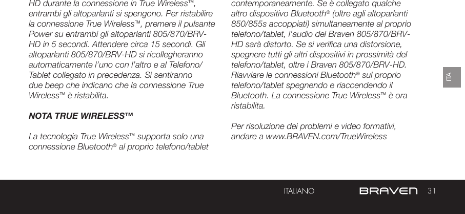 31ITAHD durante la connessione in True Wireless™, entrambi gli altoparlanti si spengono. Per ristabilire la connessione True Wireless™, premere il pulsante Power su entrambi gli altoparlanti 805/870/BRV-HD in 5 secondi. Attendere circa 15 secondi. Gli altoparlanti 805/870/BRV-HD si ricollegheranno automaticamente l’uno con l’altro e al Telefono/Tablet collegato in precedenza. Si sentiranno due beep che indicano che la connessione True Wireless™ è ristabilita.NOTA TRUE WIRELESS™La tecnologia True Wireless™ supporta solo una connessione Bluetooth® al proprio telefono/tablet contemporaneamente. Se è collegato qualche altro dispositivo Bluetooth® (oltre agli altoparlanti 850/855s accoppiati) simultaneamente al proprio telefono/tablet, l’audio del Braven 805/870/BRV-HD sarà distorto. Se si verifica una distorsione, spegnere tutti gli altri dispositivi in prossimità del telefono/tablet, oltre i Braven 805/870/BRV-HD. Riavviare le connessioni Bluetooth® sul proprio telefono/tablet spegnendo e riaccendendo il Bluetooth. La connessione True Wireless™ è ora ristabilita.Per risoluzione dei problemi e video formativi, andare a www.BRAVEN.com/TrueWireless