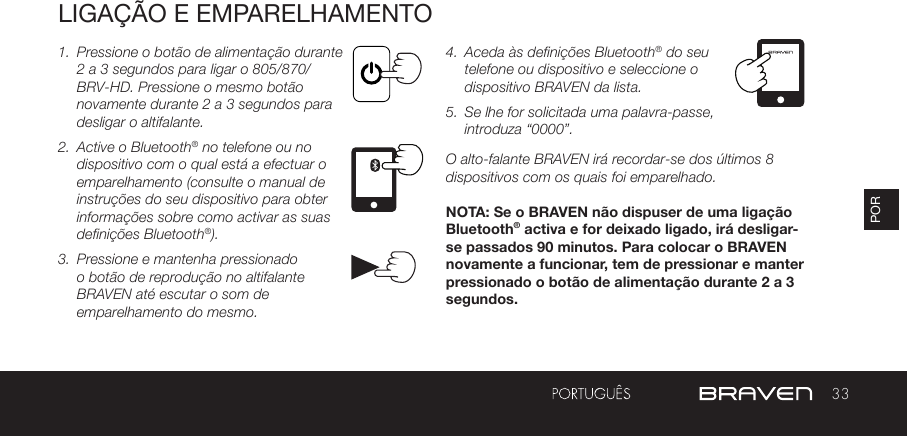 33PORLIGAÇÃO E EMPARELHAMENTO1.  Pressione o botão de alimentação durante 2 a 3 segundos para ligar o 805/870/BRV-HD. Pressione o mesmo botão novamente durante 2 a 3 segundos para desligar o altifalante. 2.  Active o Bluetooth® no telefone ou no dispositivo com o qual está a efectuar o emparelhamento (consulte o manual de instruções do seu dispositivo para obter informações sobre como activar as suas definições Bluetooth®).3.  Pressione e mantenha pressionado o botão de reprodução no altifalante BRAVEN até escutar o som de emparelhamento do mesmo.4.  Aceda às definições Bluetooth® do seu telefone ou dispositivo e seleccione o dispositivo BRAVEN da lista.5.  Se lhe for solicitada uma palavra-passe, introduza “0000”.O alto-falante BRAVEN irá recordar-se dos últimos 8 dispositivos com os quais foi emparelhado.NOTA: Se o BRAVEN não dispuser de uma ligação Bluetooth® activa e for deixado ligado, irá desligar-se passados 90 minutos. Para colocar o BRAVEN novamente a funcionar, tem de pressionar e manter pressionado o botão de alimentação durante 2 a 3 segundos.