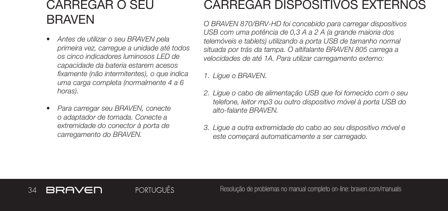 34 Resolução de problemas no manual completo on-line: braven.com/manualsCARREGAR O SEU BRAVEN•  Antes de utilizar o seu BRAVEN pela primeira vez, carregue a unidade até todos os cinco indicadores luminosos LED de capacidade da bateria estarem acesos fixamente (não intermitentes), o que indica uma carga completa (normalmente 4 a 6 horas). •  Para carregar seu BRAVEN, conecte o adaptador de tomada. Conecte a extremidade do conector à porta de carregamento do BRAVEN.O BRAVEN 870/BRV-HD foi concebido para carregar dispositivos USB com uma potência de 0,3 A a 2 A (a grande maioria dos telemóveis e tablets) utilizando a porta USB de tamanho normal situada por trás da tampa. O altifalante BRAVEN 805 carrega a velocidades de até 1A. Para utilizar carregamento externo:1.  Ligue o BRAVEN.2.  Ligue o cabo de alimentação USB que foi fornecido com o seu telefone, leitor mp3 ou outro dispositivo móvel à porta USB do alto-falante BRAVEN.3.  Ligue a outra extremidade do cabo ao seu dispositivo móvel e este começará automaticamente a ser carregado.CARREGAR DISPOSITIVOS EXTERNOS