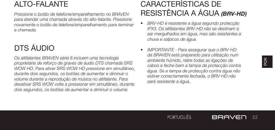 35PORALTO-FALANTEPressione o botão de telefone/emparelhamento no BRAVEN para atender uma chamada através do alto-falante. Pressione novamente o botão de telefone/emparelhamento para terminar a chamada.Os altifalantes BRAVEN série 8 incluem uma tecnologia proprietária de reforço de graves de áudio DTS chamada SRS WOW HD. Para ativar SRS WOW HD pressione em simultâneo, durante dois segundos, os botões de aumentar e diminuir o volume durante a reprodução de música no altifalante. Para desativar SRS WOW volte a pressionar em simultâneo, durante dois segundos, os botões de aumentar e diminuir o volume.CARACTERÍSTICAS DE RESISTÊNCIA A ÁGUA (BRV-HD)•  BRV-HD é resistente a água segundo protecção IPX3. Os altifalantes BRV-HD não se destinam a ser mergulhados em água, mas são resistentes a chuva e salpicos de água.•  IMPORTANTE - Para assegurar que o BRV-HD da BRAVEN está preparado para utilização num ambiente húmido, retire todas as ligações de cabos e feche bem a tampa de protecção contra água. Se a tampa de protecção contra água não estiver correctamente fechada, o BRV-HD não será resistente a água. DTS ÁUDIO