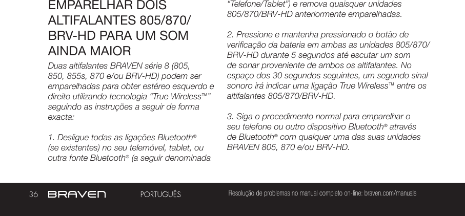 36 Resolução de problemas no manual completo on-line: braven.com/manualsEMPARELHAR DOIS ALTIFALANTES 805/870/BRV-HD PARA UM SOM AINDA MAIORDuas altifalantes BRAVEN série 8 (805, 850, 855s, 870 e/ou BRV-HD) podem ser emparelhadas para obter estéreo esquerdo e direito utilizando tecnologia “True Wireless™” seguindo as instruções a seguir de forma exacta:1. Desligue todas as ligações Bluetooth® (se existentes) no seu telemóvel, tablet, ou outra fonte Bluetooth® (a seguir denominada “Telefone/Tablet”) e remova quaisquer unidades 805/870/BRV-HD anteriormente emparelhadas.2. Pressione e mantenha pressionado o botão de verificação da bateria em ambas as unidades 805/870/BRV-HD durante 5 segundos até escutar um som de sonar proveniente de ambos os altifalantes. No espaço dos 30 segundos seguintes, um segundo sinal sonoro irá indicar uma ligação True Wireless™ entre os altifalantes 805/870/BRV-HD.3. Siga o procedimento normal para emparelhar o seu telefone ou outro dispositivo Bluetooth® através de Bluetooth® com qualquer uma das suas unidades BRAVEN 805, 870 e/ou BRV-HD.