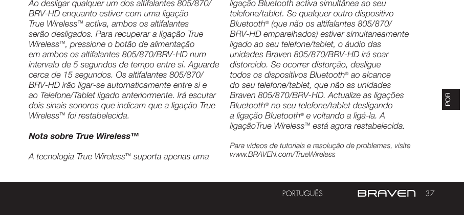 37PORAo desligar qualquer um dos altifalantes 805/870/BRV-HD enquanto estiver com uma ligação True Wireless™ activa, ambos os altifalantes serão desligados. Para recuperar a ligação True Wireless™, pressione o botão de alimentação em ambos os altifalantes 805/870/BRV-HD num intervalo de 5 segundos de tempo entre si. Aguarde cerca de 15 segundos. Os altifalantes 805/870/BRV-HD irão ligar-se automaticamente entre si e ao Telefone/Tablet ligado anteriormente. Irá escutar dois sinais sonoros que indicam que a ligação True Wireless™ foi restabelecida.Nota sobre True Wireless™A tecnologia True Wireless™ suporta apenas uma ligação Bluetooth activa simultânea ao seu telefone/tablet. Se qualquer outro dispositivo Bluetooth® (que não os altifalantes 805/870/BRV-HD emparelhados) estiver simultaneamente ligado ao seu telefone/tablet, o áudio das unidades Braven 805/870/BRV-HD irá soar distorcido. Se ocorrer distorção, desligue todos os dispositivos Bluetooth® ao alcance do seu telefone/tablet, que não as unidades Braven 805/870/BRV-HD. Actualize as ligações Bluetooth® no seu telefone/tablet desligando a ligação Bluetooth® e voltando a ligá-la. A ligaçãoTrue Wireless™ está agora restabelecida.Para vídeos de tutoriais e resolução de problemas, visite www.BRAVEN.com/TrueWireless