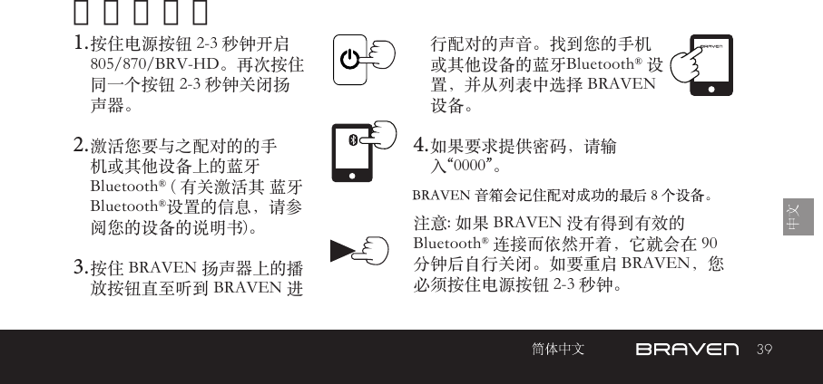 39开机和配对1. 按住电源按钮 2-3 秒钟开启 805/870/BRV-HD。再次按住同一个按钮 2-3 秒钟关闭扬声器。2. 激活您要与之配对的的手机或其他设备上的蓝牙 Bluetooth® ( 有关激活其 蓝牙Bluetooth®设置的信息，请参阅您的设备的说明书)。3. 按住 BRAVEN 扬声器上的播 放按钮直至听到 BRAVEN 进 注意: 如果 BRAVEN 没有得到有效的 Bluetooth® 连接而依然开着，它就会在 90 分钟后自行关闭。如要重启 BRAVEN，您必须按住电源按钮 2-3 秒钟。 行配对的声音。找到您的手机或其他设备的蓝牙Bluetooth® 设置，并从列表中选择 BRAVEN 设备。4. 如果要求提供密码，请输入“0000”。