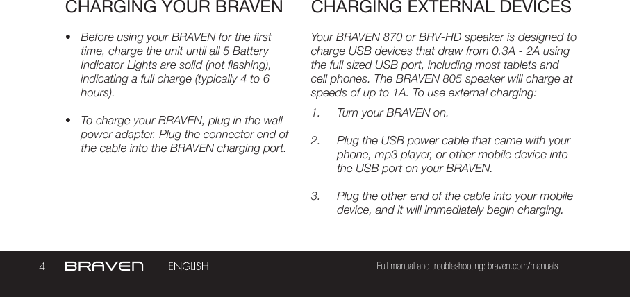 4Full manual and troubleshooting: braven.com/manualsCHARGING YOUR BRAVEN•  Before using your BRAVEN for the first time, charge the unit until all 5 Battery Indicator Lights are solid (not flashing), indicating a full charge (typically 4 to 6 hours).•  To charge your BRAVEN, plug in the wall power adapter. Plug the connector end of the cable into the BRAVEN charging port.Your BRAVEN 870 or BRV-HD speaker is designed to charge USB devices that draw from 0.3A - 2A using the full sized USB port, including most tablets and cell phones. The BRAVEN 805 speaker will charge at speeds of up to 1A. To use external charging: 1.  Turn your BRAVEN on.2.  Plug the USB power cable that came with your phone, mp3 player, or other mobile device into the USB port on your BRAVEN.3.  Plug the other end of the cable into your mobile device, and it will immediately begin charging.CHARGING EXTERNAL DEVICES