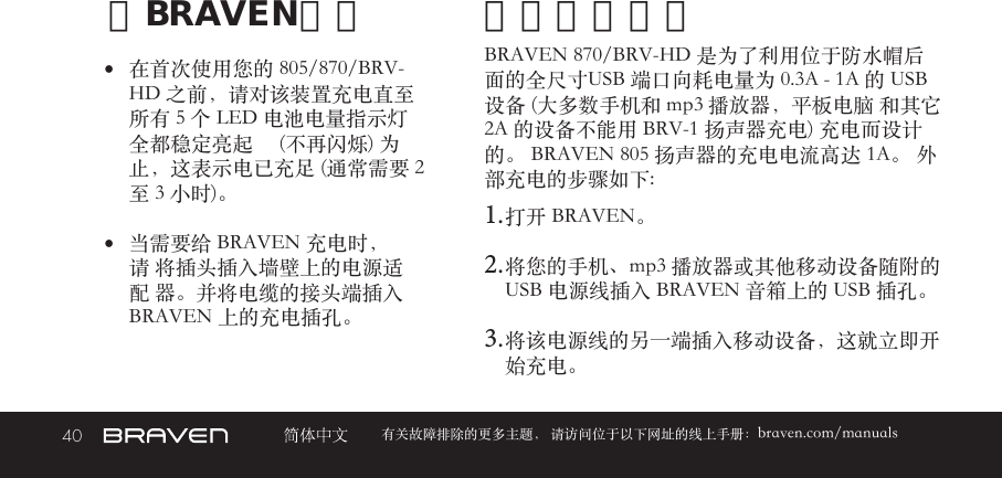 40 有关故障排除的更多主题， 请访问位于以下网址的线上手册：braven.com/manuals给BRAVEN充电•  在首次使用您的 805/870/BRV-HD 之前，请对该装置充电直至所有 5 个 LED 电池电量指示灯全都稳定亮起     (不再闪烁) 为止，这表示电已充足 (通常需要 2 至 3 小时)。 •  当需要给 BRAVEN 充电时，请 将插头插入墙壁上的电源适配 器。并将电缆的接头端插入  BRAVEN 上的充电插孔。BRAVEN 870/BRV-HD 是为了利用位于防水帽后面的全尺寸USB 端口向耗电量为 0.3A - 1A 的 USB 设备 (大多数手机和 mp3 播放器，平板电脑 和其它 2A 的设备不能用 BRV-1 扬声器充电) 充电而设计的。 BRAVEN 805 扬声器的充电电流高达 1A。 外部充电的步骤如下:1. 打开 BRAVEN。2. 将您的手机、mp3 播放器或其他移动设备随附的 USB 电源线插入 BRAVEN 音箱上的 USB 插孔。3. 将该电源线的另一端插入移动设备，这就立即开始充电。外部设备充电