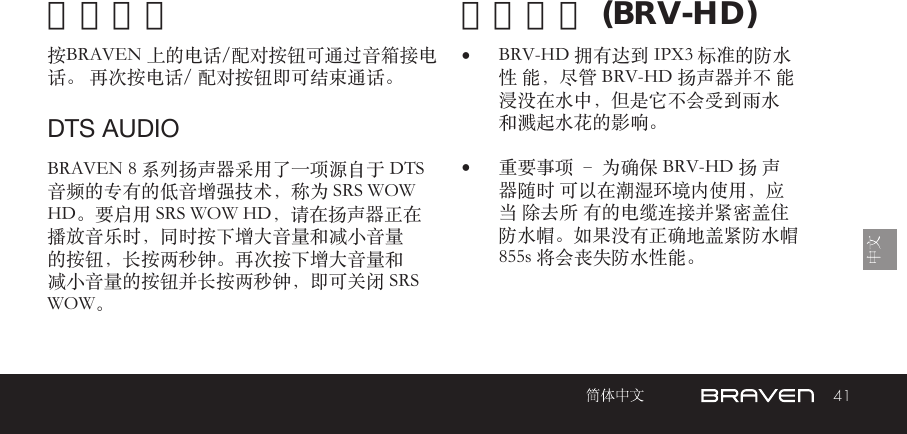 41免提电话 防水性能 (BRV-HD)按BRAVEN 上的电话/配对按钮可通过音箱接电话。 再次按电话/ 配对按钮即可结束通话。BRAVEN 8 系列扬声器采用了一项源自于 DTS 音频的专有的低音增强技术，称为 SRS WOW HD。要启用 SRS WOW HD，请在扬声器正在播放音乐时，同时按下增大音量和减小音量的按钮，长按两秒钟。再次按下增大音量和减小音量的按钮并长按两秒钟，即可关闭 SRS WOW。•  BRV-HD 拥有达到 IPX3 标准的防水性 能，尽管 BRV-HD 扬声器并不 能浸没在水中，但是它不会受到雨水 和溅起水花的影响。•  重要事项 – 为确保 BRV-HD 扬 声器随时 可以在潮湿环境内使用，应当 除去所 有的电缆连接并紧密盖住防水帽。如果没有正确地盖紧防水帽 855s 将会丧失防水性能。DTS AUDIO