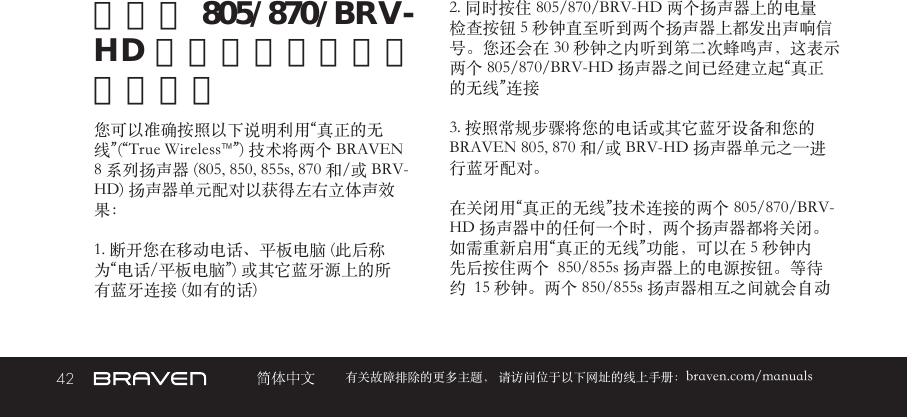 42 有关故障排除的更多主题， 请访问位于以下网址的线上手册：braven.com/manuals将两个 805/870/BRV-HD 扬声器配对能获得更大音量您可以准确按照以下说明利用“真正的无线”(“True Wireless™”) 技术将两个 BRAVEN 8 系列扬声器 (805, 850, 855s, 870 和/或 BRV-HD) 扬声器单元配对以获得左右立体声效果：1. 断开您在移动电话、平板电脑 (此后称为“电话/平板电脑”) 或其它蓝牙源上的所有蓝牙连接 (如有的话)2. 同时按住 805/870/BRV-HD 两个扬声器上的电量检查按钮 5 秒钟直至听到两个扬声器上都发出声响信号。您还会在 30 秒钟之内听到第二次蜂鸣声，这表示两个 805/870/BRV-HD 扬声器之间已经建立起“真正的无线”连接3. 按照常规步骤将您的电话或其它蓝牙设备和您的 BRAVEN 805, 870 和/或 BRV-HD 扬声器单元之一进行蓝牙配对。在关闭用“真正的无线”技术连接的两个 805/870/BRV-HD 扬声器中的任何一个时，两个扬声器都将关闭。如需重新启用“真正的无线”功能，可以在 5 秒钟内先后按住两个  850/855s 扬声器上的电源按钮。等待约  15 秒钟。两个 850/855s 扬声器相互之间就会自动