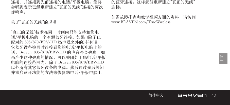 43连接，并连接到先前连接的电话/平板电脑。您将会听到表示已经重新建立“真正的无线”连接的两次蜂鸣声。关于“真正的无线”的说明 “真正的无线”技术在同一时间内只能支持和您电话/平板电脑的一个有源蓝牙连接。如果  (除了已配对的 805/870/BRV-HD 扬声器之外的) 任何其它蓝牙设备被同时连接到您的电话/平板电脑上的话，Braven  805/870/BRV-HD 的声音将会失真。如果产生这种失真的情况，可以关闭处于您电话/平板电脑的连接范围内，除了 Braven 805/870/BRV-HD 以外所有其它蓝牙设备的电源。然后通过先后关闭并重启蓝牙功能的方法来恢复您电话/平板电脑上的蓝牙连接。这样就能重新建立“真正的无线”连接。如需故障排查和教学视频方面的资料，请访问 www.BRAVEN.com/TrueWireless