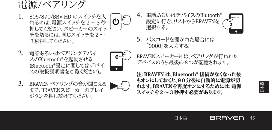 45電源/ペアリング1.  805/870/BRV-HD のスイッチを入れるには、電源スイッチを２～３秒押してください。スピーカーのスイッチを切るには、同じスイッチを２～３秒押してください。 2.  電話あるいはペアリングデバイスのBluetooth®を起動させる(Bluetooth®設定に関してはデバイスの取扱説明書をご覧ください)。 3.  BRAVEN ペアリングの音が聞こえるまで、BRAVENスピーカーのプレイボタンを押し続けてください。 4.  電話あるいはデバイスのBlutooth®設定に行き、リストからBRAVENを選択する。5.  パスコードを聞かれた場合には「0000」を入力する。BRAVENスピーカーには、ペアリングが行われたデバイスのうち最後の８つが記憶されます。注: BRAVEN は、Bluetooth® 接 続がなくなった後もオンにしておくと、9０分後に自動的に電源が切れます。BRAVENを再度オンにするためには、電源スイッチを２～３秒押す必要があります。 