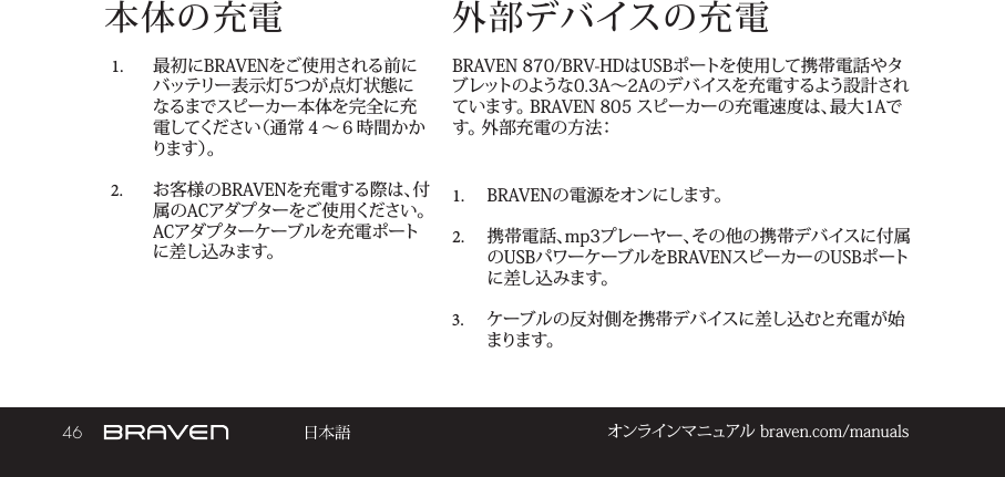 46 オンラインマニュアル braven.com/manuals本体の充電1.  最初にBRAVENをご使用される前にバッテリー表示灯5つが点灯状態になるまでスピーカー本体を完全に充電してください（通常４～６時間かかり ま す ）。 2.  お客様のBRAVENを充電する際は、付属のACアダプターをご使用ください。 ACアダプターケーブルを充電ポートに差し込みます。BRAVEN 870/BRV-HDはUSBポートを使用して携帯電話やタブレットのような0.3A～2Aのデバイスを充電するよう設計されています。 BRAVEN 805 スピーカーの充電速度は、最大1Aです。 外部充電の方法： 1.  BRAVENの電源をオンにします。 2.  携帯電話、mp3プレーヤー、その他の携帯デバイスに付属のUSBパワーケーブルをBRAVENスピーカーのUSBポートに差し込みます。 3.  ケーブルの反対側を携帯デバイスに差し込むと充電が始まります。外部デバイスの充電