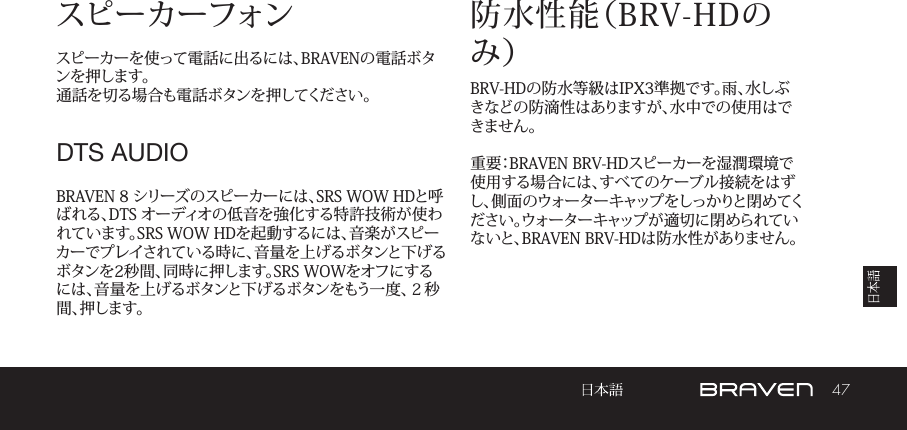 47スピーカーフォンスピーカーを使って電話に出るには、BRAVENの電話ボタンを押します。通話を切る場合も電話ボタンを押してください。BRAVEN 8 シリーズのスピーカーには、SRS WOW HDと呼ばれる、DTS オーディオの低音を強化する特許技術が使われています。SRS WOW HDを起動するには、音楽がスピーカーでプレイされている時に、音量を上げるボタンと下げるボタンを2秒間、同時に押します。SRS WOWをオフにするには、音量を上げるボタンと下げるボタンをもう一度、２秒間 、押 し ま す 。防水性能（BRV-HDのみ）BRV-HDの防水等級はIPX3準拠です。雨、水しぶきなどの防滴性はありますが、水中での使用はできません。重要：BRAVEN BRV-HDスピーカーを湿潤環境で使用する場合には、すべてのケーブル接続をはずし、側面のウォーターキャップをしっかりと閉めてください。ウォーターキャップが適切に閉められていないと、BRAVEN BRV-HDは防水性がありません。DTS AUDIO