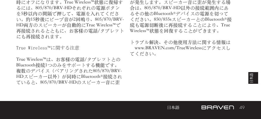 49時にオフになります。True Wireless™状態に復帰するには、805/870/BRV-HDそれぞれの電源ボタンを5秒以内の間隔で押して、電源を入れてください。約15秒後にビープ音が2回鳴り、805/870/BRV-HD両方のスピーカーが自動的にTrue Wireless™で再接続されるとともに、お客様の電話/タブレットにも再接続されます。True Wireless™に関する注意True Wireless™は、お客様の電話/タブレットとのBluetooth接続1つのみをサポートする機能です。複数のデバイス（ペアリングされた805/870/BRV-HDスピーカー以外）が同時にBluetooth®接続されていると、805/870/BRV-HDのスピーカー音に歪が発生します。スピーカー音に歪が発生する場合は、805/870/BRV-HD以外の接続範囲内にあるその他のBluetooth®デバイスの電源を切ってください。850/855sスピーカーとのBluetooth®接続も電源切断後に再接続することにより、True Wireless™状態を回復することができます。トラブル解決、その他使用方法に関する情報は　www.BRAVEN.com/TrueWirelessにアクセスしてください。