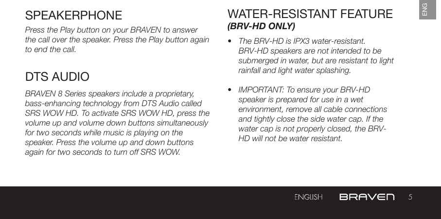 5ENGSPEAKERPHONE WATER-RESISTANT FEATURE (BRV-HD ONLY)Press the Play button on your BRAVEN to answer the call over the speaker. Press the Play button again to end the call. BRAVEN 8 Series speakers include a proprietary, bass-enhancing technology from DTS Audio called SRS WOW HD. To activate SRS WOW HD, press the volume up and volume down buttons simultaneously for two seconds while music is playing on the speaker. Press the volume up and down buttons again for two seconds to turn off SRS WOW. •  The BRV-HD is IPX3 water-resistant. BRV-HD speakers are not intended to be submerged in water, but are resistant to light rainfall and light water splashing.•  IMPORTANT: To ensure your BRV-HD speaker is prepared for use in a wet environment, remove all cable connections and tightly close the side water cap. If the water cap is not properly closed, the BRV-HD will not be water resistant. DTS AUDIO