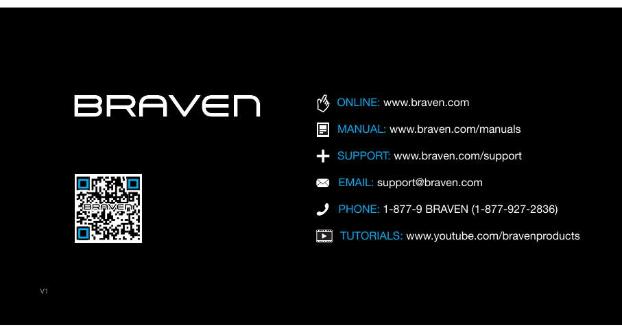 TUTORIALS: www.youtube.com/bravenproductsPHONE: 1-877-9 BRAVEN (1-877-927-2836)SUPPORT: www.braven.com/supportEMAIL: support@braven.comONLINE: www.braven.comMANUAL: www.braven.com/manualsV1