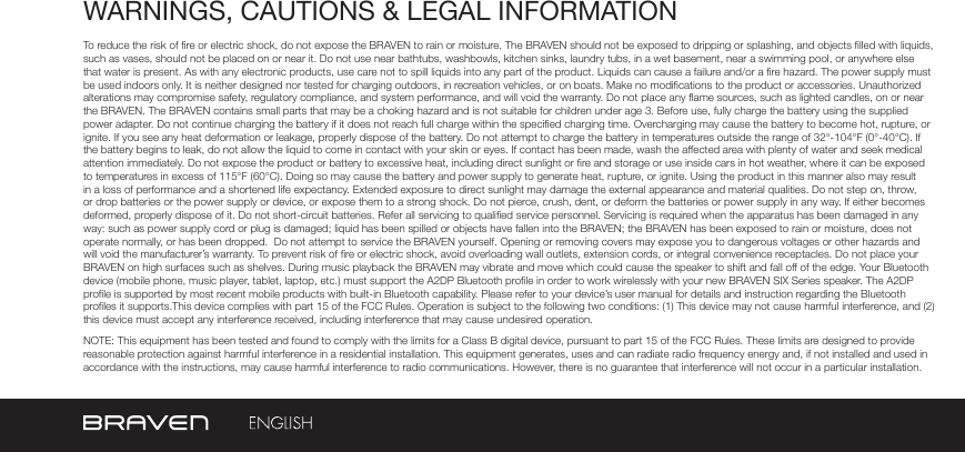 WARNINGS, CAUTIONS &amp; LEGAL INFORMATIONTo reduce the risk of re or electric shock, do not expose the BRAVEN to rain or moisture. The BRAVEN should not be exposed to dripping or splashing, and objects lled with liquids, such as vases, should not be placed on or near it. Do not use near bathtubs, washbowls, kitchen sinks, laundry tubs, in a wet basement, near a swimming pool, or anywhere else that water is present. As with any electronic products, use care not to spill liquids into any part of the product. Liquids can cause a failure and/or a re hazard. The power supply must be used indoors only. It is neither designed nor tested for charging outdoors, in recreation vehicles, or on boats. Make no modications to the product or accessories. Unauthorized alterations may compromise safety, regulatory compliance, and system performance, and will void the warranty. Do not place any ame sources, such as lighted candles, on or near the BRAVEN. The BRAVEN contains small parts that may be a choking hazard and is not suitable for children under age 3. Before use, fully charge the battery using the supplied power adapter. Do not continue charging the battery if it does not reach full charge within the specied charging time. Overcharging may cause the battery to become hot, rupture, or ignite. If you see any heat deformation or leakage, properly dispose of the battery. Do not attempt to charge the battery in temperatures outside the range of 32°-104°F (0°-40°C). If the battery begins to leak, do not allow the liquid to come in contact with your skin or eyes. If contact has been made, wash the affected area with plenty of water and seek medical attention immediately. Do not expose the product or battery to excessive heat, including direct sunlight or re and storage or use inside cars in hot weather, where it can be exposed to temperatures in excess of 115°F (60°C). Doing so may cause the battery and power supply to generate heat, rupture, or ignite. Using the product in this manner also may result in a loss of performance and a shortened life expectancy. Extended exposure to direct sunlight may damage the external appearance and material qualities. Do not step on, throw, or drop batteries or the power supply or device, or expose them to a strong shock. Do not pierce, crush, dent, or deform the batteries or power supply in any way. If either becomes deformed, properly dispose of it. Do not short-circuit batteries. Refer all servicing to qualied service personnel. Servicing is required when the apparatus has been damaged in any way: such as power supply cord or plug is damaged; liquid has been spilled or objects have fallen into the BRAVEN; the BRAVEN has been exposed to rain or moisture, does not operate normally, or has been dropped.  Do not attempt to service the BRAVEN yourself. Opening or removing covers may expose you to dangerous voltages or other hazards and will void the manufacturer’s warranty. To prevent risk of re or electric shock, avoid overloading wall outlets, extension cords, or integral convenience receptacles. Do not place your BRAVEN on high surfaces such as shelves. During music playback the BRAVEN may vibrate and move which could cause the speaker to shift and fall off of the edge. Your Bluetooth device (mobile phone, music player, tablet, laptop, etc.) must support the A2DP Bluetooth prole in order to work wirelessly with your new BRAVEN SIX Series speaker. The A2DP prole is supported by most recent mobile products with built-in Bluetooth capability. Please refer to your device’s user manual for details and instruction regarding the Bluetooth proles it supports.This device complies with part 15 of the FCC Rules. Operation is subject to the following two conditions: (1) This device may not cause harmful interference, and (2) this device must accept any interference received, including interference that may cause undesired operation.NOTE: This equipment has been tested and found to comply with the limits for a Class B digital device, pursuant to part 15 of the FCC Rules. These limits are designed to provide reasonable protection against harmful interference in a residential installation. This equipment generates, uses and can radiate radio frequency energy and, if not installed and used in accordance with the instructions, may cause harmful interference to radio communications. However, there is no guarantee that interference will not occur in a particular installation. 