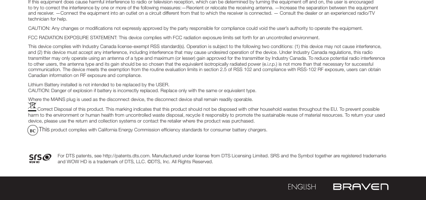 If this equipment does cause harmful interference to radio or television reception, which can be determined by turning the equipment off and on, the user is encouraged to try to correct the interference by one or more of the following measures:—Reorient or relocate the receiving antenna. —Increase the separation between the equipment and receiver. —Connect the equipment into an outlet on a circuit different from that to which the receiver is connected. — Consult the dealer or an experienced radio/TV technician for help. CAUTION: Any changes or modications not expressly approved by the party responsible for compliance could void the user’s authority to operate the equipment.FCC RADIATION EXPOSURE STATEMENT: This device complies with FCC radiation exposure limits set forth for an uncontrolled environment.This device complies with Industry Canada license-exempt RSS standard(s). Operation is subject to the following two conditions: (1) this device may not cause interference, and (2) this device must accept any interference, including interference that may cause undesired operation of the device. Under Industry Canada regulations, this radio transmitter may only operate using an antenna of a type and maximum (or lesser) gain approved for the transmitter by Industry Canada. To reduce potential radio interference to other users, the antenna type and its gain should be so chosen that the equivalent isotropically radiated power (e.i.r.p.) is not more than that necessary for successful communication. The device meets the exemption from the routine evaluation limits in section 2.5 of RSS 102 and compliance with RSS-102 RF exposure, users can obtain Canadian information on RF exposure and compliance.Lithium Battery installed is not intended to be replaced by the USER. CAUTION: Danger of explosion if battery is incorrectly replaced. Replace only with the same or equivalent type.Where the MAINS plug is used as the disconnect device, the disconnect device shall remain readily operable. Correct Disposal of this product. This marking indicates that this product should not be disposed with other household wastes throughout the EU. To prevent possible harm to the environment or human health from uncontrolled waste disposal, recycle it responsibly to promote the sustainable reuse of material resources. To return your used device, please use the return and collection systems or contact the retailer where the product was purchased.        This product complies with California Energy Commission efciency standards for consumer battery chargers.For DTS patents, see http://patents.dts.com. Manufactured under license from DTS Licensing Limited. SRS and the Symbol together are registered trademarks and WOW HD is a trademark of DTS, LLC. ©DTS, Inc. All Rights Reserved.