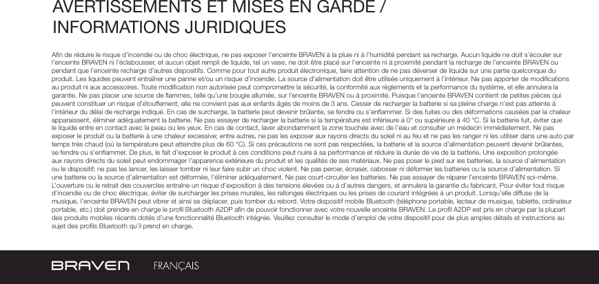 AVERTISSEMENTS ET MISES EN GARDE / INFORMATIONS JURIDIQUES An de réduire le risque d’incendie ou de choc électrique, ne pas exposer l’enceinte BRAVEN à la pluie ni à l’humidité pendant sa recharge. Aucun liquide ne doit s’écouler sur l’enceinte BRAVEN ni l’éclabousser, et aucun objet rempli de liquide, tel un vase, ne doit être placé sur l’enceinte ni à proximité pendant la recharge de l’enceinte BRAVEN ou pendant que l’enceinte recharge d’autres dispositifs. Comme pour tout autre produit électronique, faire attention de ne pas déverser de liquide sur une partie quelconque du produit. Les liquides peuvent entraîner une panne et/ou un risque d’incendie. La source d’alimentation doit être utilisée uniquement à l’intérieur. Ne pas apporter de modications au produit ni aux accessoires. Toute modication non autorisée peut compromettre la sécurité, la conformité aux règlements et la performance du système, et elle annulera la garantie. Ne pas placer une source de ammes, telle qu’une bougie allumée, sur l’enceinte BRAVEN ou à proximité. Puisque l’enceinte BRAVEN contient de petites pièces qui peuvent constituer un risque d’étouffement, elle ne convient pas aux enfants âgés de moins de 3 ans. Cesser de recharger la batterie si sa pleine charge n’est pas atteinte à l’intérieur du délai de recharge indiqué. En cas de surcharge, la batterie peut devenir brûlante, se fendre ou s’enammer. Si des fuites ou des déformations causées par la chaleur apparaissent, éliminer adéquatement la batterie. Ne pas essayer de recharger la batterie si la température est inférieure à 0° ou supérieure à 40 °C. Si la batterie fuit, éviter que le liquide entre en contact avec la peau ou les yeux. En cas de contact, laver abondamment la zone touchée avec de l’eau et consulter un médecin immédiatement. Ne pas exposer le produit ou la batterie à une chaleur excessive; entre autres, ne pas les exposer aux rayons directs du soleil ni au feu et ne pas les ranger ni les utiliser dans une auto par temps très chaud (où la température peut atteindre plus de 60 °C). Si ces précautions ne sont pas respectées, la batterie et la source d’alimentation peuvent devenir brûlantes, se fendre ou s’enammer. De plus, le fait d’exposer le produit à ces conditions peut nuire à sa performance et réduire la durée de vie de la batterie. Une exposition prolongée aux rayons directs du soleil peut endommager l’apparence extérieure du produit et les qualités de ses matériaux. Ne pas poser le pied sur les batteries, la source d’alimentation ou le dispositif; ne pas les lancer, les laisser tomber ni leur faire subir un choc violent. Ne pas percer, écraser, cabosser ni déformer les batteries ou la source d’alimentation. Si une batterie ou la source d’alimentation est déformée, l’éliminer adéquatement. Ne pas court-circuiter les batteries. Ne pas essayer de réparer l’enceinte BRAVEN soi-même. L’ouverture ou le retrait des couvercles entraîne un risque d’exposition à des tensions élevées ou à d’autres dangers, et annulera la garantie du fabricant. Pour éviter tout risque d’incendie ou de choc électrique, éviter de surcharger les prises murales, les rallonges électriques ou les prises de courant intégrées à un produit. Lorsqu’elle diffuse de la musique, l’enceinte BRAVEN peut vibrer et ainsi se déplacer, puis tomber du rebord. Votre dispositif mobile Bluetooth (téléphone portable, lecteur de musique, tablette, ordinateur portable, etc.) doit prendre en charge le prol Bluetooth A2DP an de pouvoir fonctionner avec votre nouvelle enceinte BRAVEN. Le prol A2DP est pris en charge par la plupart des produits mobiles récents dotés d’une fonctionnalité Bluetooth intégrée. Veuillez consulter le mode d’emploi de votre dispositif pour de plus amples détails et instructions au sujet des prols Bluetooth qu’il prend en charge. 