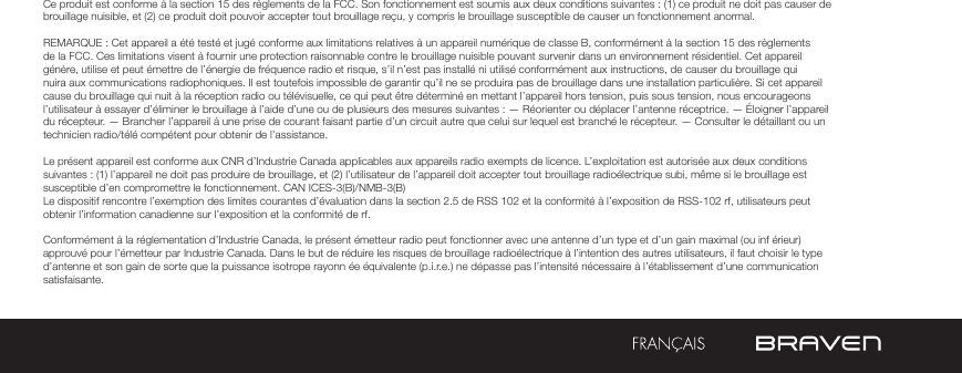 Ce produit est conforme à la section 15 des règlements de la FCC. Son fonctionnement est soumis aux deux conditions suivantes : (1) ce produit ne doit pas causer de brouillage nuisible, et (2) ce produit doit pouvoir accepter tout brouillage reçu, y compris le brouillage susceptible de causer un fonctionnement anormal.REMARQUE : Cet appareil a été testé et jugé conforme aux limitations relatives à un appareil numérique de classe B, conformément à la section 15 des règlements de la FCC. Ces limitations visent à fournir une protection raisonnable contre le brouillage nuisible pouvant survenir dans un environnement résidentiel. Cet appareil génère, utilise et peut émettre de l’énergie de fréquence radio et risque, s’il n’est pas installé ni utilisé conformément aux instructions, de causer du brouillage qui nuira aux communications radiophoniques. Il est toutefois impossible de garantir qu’il ne se produira pas de brouillage dans une installation particulière. Si cet appareil cause du brouillage qui nuit à la réception radio ou télévisuelle, ce qui peut être déterminé en mettant l’appareil hors tension, puis sous tension, nous encourageons l’utilisateur à essayer d’éliminer le brouillage à l’aide d’une ou de plusieurs des mesures suivantes : — Réorienter ou déplacer l’antenne réceptrice. — Éloigner l’appareil du récepteur. — Brancher l’appareil à une prise de courant faisant partie d’un circuit autre que celui sur lequel est branché le récepteur. — Consulter le détaillant ou un technicien radio/télé compétent pour obtenir de l’assistance. Le présent appareil est conforme aux CNR d’Industrie Canada applicables aux appareils radio exempts de licence. L’exploitation est autorisée aux deux conditions suivantes : (1) l’appareil ne doit pas produire de brouillage, et (2) l’utilisateur de l’appareil doit accepter tout brouillage radioélectrique subi, même si le brouillage est susceptible d’en compromettre le fonctionnement. CAN ICES-3(B)/NMB-3(B)Le dispositif rencontre l’exemption des limites courantes d’évaluation dans la section 2.5 de RSS 102 et la conformité à l’exposition de RSS-102 rf, utilisateurs peut obtenir l’information canadienne sur l’exposition et la conformité de rf.Conformément à la réglementation d’Industrie Canada, le présent émetteur radio peut fonctionner avec une antenne d’un type et d’un gain maximal (ou inf érieur) approuvé pour l’émetteur par Industrie Canada. Dans le but de réduire les risques de brouillage radioélectrique à l’intention des autres utilisateurs, il faut choisir le type d’antenne et son gain de sorte que la puissance isotrope rayonn ée équivalente (p.i.r.e.) ne dépasse pas l’intensité nécessaire à l’établissement d’une communication satisfaisante.