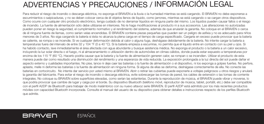 ADVERTENCIAS Y PRECAUCIONES / INFORMACIÓN LEGALPara reducir el riesgo de incendio o descarga eléctrica, no exponga el BRAVEN a la lluvia o la humedad mientras se está cargando. El BRAVEN no debe exponerse a escurrimientos o salpicaduras, y no se deben colocar cerca de él objetos llenos de líquido, como jarrones, mientras se está cargando o se cargan otros dispositivos. Como ocurre con cualquier otro producto electrónico, tenga cuidado de no derramar líquidos en ninguna parte del mismo. Los líquidos pueden causar fallos o el riesgo de incendio. La fuente de alimentación sólo debe utilizarse en interiores. No le haga modicaciones al producto ni a sus accesorios. Las alteraciones no autorizadas pueden poner en riesgo la seguridad, el cumplimiento normativo y el rendimiento del sistema, además de que anularán la garantía. No coloque en el BRAVEN o cerca de él ninguna fuente de llamas, como serían velas encendidas. El BRAVEN contiene piezas pequeñas que pueden ser un peligro de asxia y no es adecuado para niños menores de 3 años. No siga cargando la batería si ésta no alcanza la plena carga en el tiempo de carga especicado. Cargarla en exceso puede provocar que la batería se caliente, se rompa o se incendie. Si ve cualquier deformación debida al calor o alguna fuga, deshágase debidamente de la batería. No intente cargar la batería a temperaturas fuera del intervalo de entre 32 y 104 °F (0 a 40 °C). Si la batería empieza a escurrirse, no permita que el líquido entre en contacto con su piel u ojos. Si ha habido contacto, lave inmediatamente el área afectada con agua abundante y busque asistencia médica. No exponga el producto o la batería a un calor excesivo, incluyendo la luz solar directa o el fuego, ni al almacenamiento o utilización dentro de automóviles en climas cálidos, donde pueda estar expuesto a temperaturas por encima de los 115 °F (60 °C). Hacerlo podría causar que la batería y la fuente de alimentación generen calor, se rompan o se incendien. Utilizar el producto de esta manera puede dar como resultado una disminución del rendimiento y una esperanza de vida reducida. La exposición prolongada a la luz directa del sol puede dañar el aspecto externo y cualidades importantes. No pise, lance ni deje caer las baterías o la fuente de alimentación o el dispositivo, ni los exponga a golpes fuertes. No perfore, aplaste, melle ni deforme las baterías o la fuente de alimentación en ninguna forma. Si alguna de ellas se deforma, deshágase correctamente de ella. No conecte las baterías en cortocircuito.  No intente dar servicio por usted mismo al BRAVEN. Abrir o retirar las cubiertas puede exponerle a voltajes peligrosos u otros riesgos y anulará la garantía del fabricante. Para evitar el riesgo de incendio o descarga eléctrica, evite sobrecargar las tomas de pared, los cables de extensión o las tomas de corriente integrales. No coloque su BRAVEN sobre supercies elevadas, como serían las estanterías. Durante la reproducción de música, el BRAVEN puede vibrar y moverse, lo que podría provocar que cambie de lugar y caiga por el borde. Su dispositivo Bluetooth (teléfono móvil, reproductor de música, tablet, portátil, etc.) debe ser compatible con el perl A2DP de Bluetooth para trabajar de modo inalámbrico con su nuevo altavoz serie BRAVEN. El perl A2DP está admitido por los más recientes productos móviles con capacidad Bluetooth incorporada. Consulte el manual del usuario de su dispositivo para obtener detalles e instrucciones respecto de los perles Bluetooth que admite. 