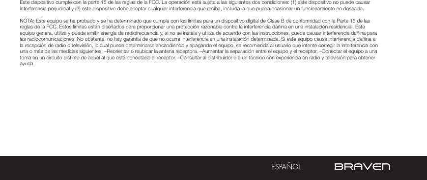 ADVERTENCIAS Y PRECAUCIONES / INFORMACIÓN LEGALEste dispositivo cumple con la parte 15 de las reglas de la FCC. La operación está sujeta a las siguientes dos condiciones: (1) este dispositivo no puede causar interferencia perjudicial y (2) este dispositivo debe aceptar cualquier interferencia que reciba, incluida la que pueda ocasionar un funcionamiento no deseado.NOTA: Este equipo se ha probado y se ha determinado que cumple con los límites para un dispositivo digital de Clase B de conformidad con la Parte 15 de las reglas de la FCC. Estos límites están diseñados para proporcionar una protección razonable contra la interferencia dañina en una instalación residencial. Este equipo genera, utiliza y puede emitir energía de radiofrecuencia y, si no se instala y utiliza de acuerdo con las instrucciones, puede causar interferencia dañina para las radiocomunicaciones. No obstante, no hay garantía de que no ocurra interferencia en una instalación determinada. Si este equipo causa interferencia dañina a la recepción de radio o televisión, lo cual puede determinarse encendiendo y apagando el equipo, se recomienda al usuario que intente corregir la interferencia con una o más de las medidas siguientes: –Reorientar o reubicar la antena receptora. –Aumentar la separación entre el equipo y el receptor. –Conectar el equipo a una toma en un circuito distinto de aquél al que está conectado el receptor. –Consultar al distribuidor o a un técnico con experiencia en radio y televisión para obtener ayuda.