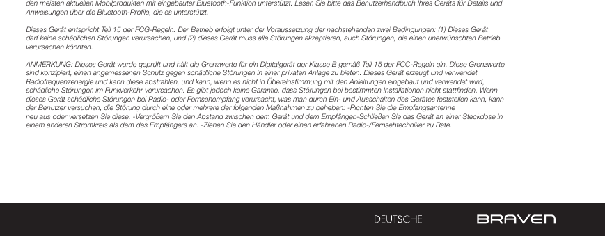 den meisten aktuellen Mobilprodukten mit eingebauter Bluetooth-Funktion unterstützt. Lesen Sie bitte das Benutzerhandbuch Ihres Geräts für Details und Anweisungen über die Bluetooth-Profile, die es unterstützt. Dieses Gerät entspricht Teil 15 der FCG-Regeln. Der Betrieb erfolgt unter der Voraussetzung der nachstehenden zwei Bedingungen: (1) Dieses Gerät darf keine schädlichen Störungen verursachen, und (2) dieses Gerät muss alle Störungen akzeptieren, auch Störungen, die einen unerwünschten Betrieb verursachen könnten.ANMERKUNG: Dieses Gerät wurde geprüft und hält die Grenzwerte für ein Digitalgerät der Klasse B gemäß Teil 15 der FCC-Regeln ein. Diese Grenzwerte sind konzipiert, einen angemessenen Schutz gegen schädliche Störungen in einer privaten Anlage zu bieten. Dieses Gerät erzeugt und verwendet Radiofrequenzenergie und kann diese abstrahlen, und kann, wenn es nicht in Übereinstimmung mit den Anleitungen eingebaut und verwendet wird, schädliche Störungen im Funkverkehr verursachen. Es gibt jedoch keine Garantie, dass Störungen bei bestimmten Installationen nicht stattfinden. Wenn dieses Gerät schädliche Störungen bei Radio- oder Fernsehempfang verursacht, was man durch Ein- und Ausschalten des Gerätes feststellen kann, kann der Benutzer versuchen, die Störung durch eine oder mehrere der folgenden Maßnahmen zu beheben: -Richten Sie die Empfangsantenne neu aus oder versetzen Sie diese. -Vergrößern Sie den Abstand zwischen dem Gerät und dem Empfänger.-Schließen Sie das Gerät an einer Steckdose in einem anderen Stromkreis als dem des Empfängers an. -Ziehen Sie den Händler oder einen erfahrenen Radio-/Fernsehtechniker zu Rate. 