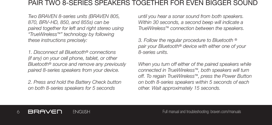 6Full manual and troubleshooting: braven.com/manualsPAIR TWO 8-SERIES SPEAKERS TOGETHER FOR EVEN BIGGER SOUNDTwo BRAVEN 8-series units (BRAVEN 805, 870, BRV-HD, 850, and 855s) can be paired together for left and right stereo using “TrueWireless™” technology by following these instructions precisely:1. Disconnect all Bluetooth® connections (if any) on your cell phone, tablet, or other Bluetooth® source and remove any previously paired 8-series speakers from your device.2. Press and hold the Battery Check button on both 8-series speakers for 5 seconds until you hear a sonar sound from both speakers. Within 30 seconds, a second beep will indicate a TrueWireless™ connection between the speakers.3. Follow the regular procedure to Bluetooth ® pair your Bluetooth® device with either one of your 8-series units.When you turn off either of the paired speakers while connected in TrueWireless™, both speakers will turn off. To regain TrueWireless™, press the Power Button on both 8-series speakers within 5 seconds of each other. Wait approximately 15 seconds.  