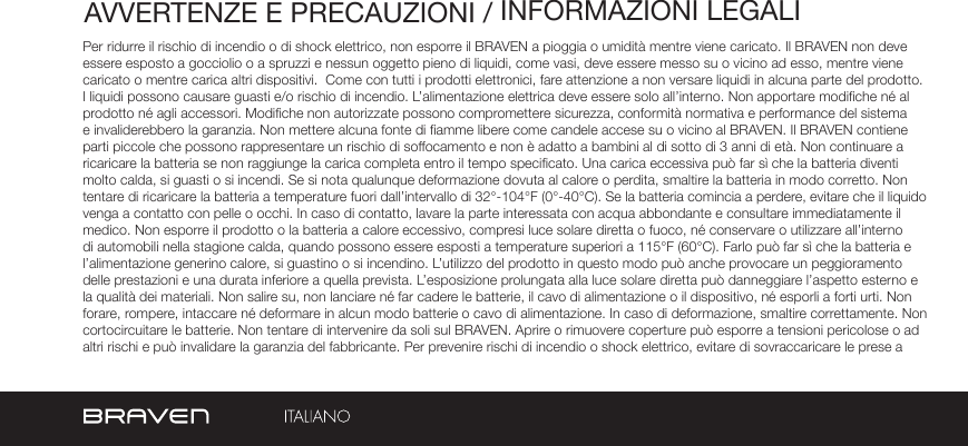 AVVERTENZE E PRECAUZIONI / INFORMAZIONI LEGALIPer ridurre il rischio di incendio o di shock elettrico, non esporre il BRAVEN a pioggia o umidità mentre viene caricato. Il BRAVEN non deve essere esposto a gocciolio o a spruzzi e nessun oggetto pieno di liquidi, come vasi, deve essere messo su o vicino ad esso, mentre viene caricato o mentre carica altri dispositivi.  Come con tutti i prodotti elettronici, fare attenzione a non versare liquidi in alcuna parte del prodotto. I liquidi possono causare guasti e/o rischio di incendio. L’alimentazione elettrica deve essere solo all’interno. Non apportare modiche né al prodotto né agli accessori. Modiche non autorizzate possono compromettere sicurezza, conformità normativa e performance del sistema e invaliderebbero la garanzia. Non mettere alcuna fonte di amme libere come candele accese su o vicino al BRAVEN. Il BRAVEN contiene parti piccole che possono rappresentare un rischio di soffocamento e non è adatto a bambini al di sotto di 3 anni di età. Non continuare a ricaricare la batteria se non raggiunge la carica completa entro il tempo specicato. Una carica eccessiva può far sì che la batteria diventi molto calda, si guasti o si incendi. Se si nota qualunque deformazione dovuta al calore o perdita, smaltire la batteria in modo corretto. Non tentare di ricaricare la batteria a temperature fuori dall’intervallo di 32°-104°F (0°-40°C). Se la batteria comincia a perdere, evitare che il liquido venga a contatto con pelle o occhi. In caso di contatto, lavare la parte interessata con acqua abbondante e consultare immediatamente il medico. Non esporre il prodotto o la batteria a calore eccessivo, compresi luce solare diretta o fuoco, né conservare o utilizzare all’interno di automobili nella stagione calda, quando possono essere esposti a temperature superiori a 115°F (60°C). Farlo può far sì che la batteria e l’alimentazione generino calore, si guastino o si incendino. L’utilizzo del prodotto in questo modo può anche provocare un peggioramento delle prestazioni e una durata inferiore a quella prevista. L’esposizione prolungata alla luce solare diretta può danneggiare l’aspetto esterno e la qualità dei materiali. Non salire su, non lanciare né far cadere le batterie, il cavo di alimentazione o il dispositivo, né esporli a forti urti. Non forare, rompere, intaccare né deformare in alcun modo batterie o cavo di alimentazione. In caso di deformazione, smaltire correttamente. Non cortocircuitare le batterie. Non tentare di intervenire da soli sul BRAVEN. Aprire o rimuovere coperture può esporre a tensioni pericolose o ad altri rischi e può invalidare la garanzia del fabbricante. Per prevenire rischi di incendio o shock elettrico, evitare di sovraccaricare le prese a 