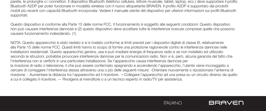 AVVERTENZE E PRECAUZIONI / INFORMAZIONI LEGALIparete, le prolunghe o i connettori. Il dispositivo Bluetooth (telefono cellulare, lettore musicale, tablet, laptop, ecc.) deve supportare il prolo Bluetooth A2DP per poter funzionare in modalità wireless con il nuovo altoparlante BRAVEN. Il prolo A2DP è supportato dai prodotti mobili più recenti con capacità Bluetooth incorporata. Vedere il manuale utente del dispositivo per ulteriori informazioni sui proli Bluetooth supportati. Questo dispositivo è conforme alla Parte 15 delle norme FCC. Il funzionamento è soggetto alle seguenti condizioni: Questo dispositivo non può causare interferenze dannose e (2) questo dispositivo deve accettare tutte le interferenze ricevute comprese quelle che possono causare funzionamento indesiderato. (1)NOTA: Questo apparecchio è stato testato e si è rivelato conforme ai limiti previsti per i dispositivi digitali di classe B, relativamente alla Parte 15 delle norme FCC. Questi limiti hanno lo scopo di fornire una protezione ragionevole contro le interferenze dannose nelle installazioni residenziali. Questo apparecchio genera, usa e può irradiare energia di frequenza radio e se non installato ed utilizzato secondo le istruzioni, potrebbe provocare interferenze dannose per le comunicazioni radio. Non vi è, però, alcuna garanzia del fatto che l’interferenza non si verichi in una particolare installazione. Se l’apparecchio causa interferenze dannose per la ricezione di radio o televisione, il che può essere confermato spegnendo e accendendo l’apparecchio, l’utente viene incoraggiato a cercare di correggere l’interferenza stessa attraverso una o più delle seguenti misure: -Orientare nuovamente o riposizionare l’antenna di ricezione. - Aumentare la distanza tra l’apparecchio ed il ricevitore. —Collegare l’apparecchio ad una presa su un circuito diverso da quello a cui è collegato il ricevitore. — Rivolgersi al rivenditore o a un tecnico esperto in radio/TV per assistenza.