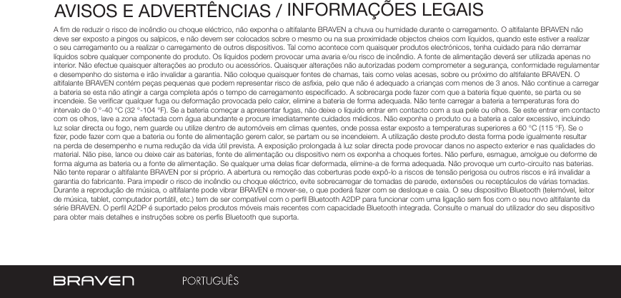 AVISOS E ADVERTÊNCIAS / INFORMAÇÕES LEGAISA m de reduzir o risco de incêndio ou choque eléctrico, não exponha o altifalante BRAVEN a chuva ou humidade durante o carregamento. O altifalante BRAVEN não deve ser exposto a pingos ou salpicos, e não devem ser colocados sobre o mesmo ou na sua proximidade objectos cheios com líquidos, quando este estiver a realizar o seu carregamento ou a realizar o carregamento de outros dispositivos. Tal como acontece com quaisquer produtos electrónicos, tenha cuidado para não derramar líquidos sobre qualquer componente do produto. Os líquidos podem provocar uma avaria e/ou risco de incêndio. A fonte de alimentação deverá ser utilizada apenas no interior. Não efectue quaisquer alterações ao produto ou acessórios. Quaisquer alterações não autorizadas podem comprometer a segurança, conformidade regulamentar e desempenho do sistema e irão invalidar a garantia. Não coloque quaisquer fontes de chamas, tais como velas acesas, sobre ou próximo do altifalante BRAVEN. O altifalante BRAVEN contém peças pequenas que podem representar risco de asxia, pelo que não é adequado a crianças com menos de 3 anos. Não continue a carregar a bateria se esta não atingir a carga completa após o tempo de carregamento especicado. A sobrecarga pode fazer com que a bateria que quente, se parta ou se incendeie. Se vericar qualquer fuga ou deformação provocada pelo calor, elimine a bateria de forma adequada. Não tente carregar a bateria a temperaturas fora do intervalo de 0 °-40 °C (32 °-104 °F). Se a bateria começar a apresentar fugas, não deixe o líquido entrar em contacto com a sua pele ou olhos. Se este entrar em contacto com os olhos, lave a zona afectada com água abundante e procure imediatamente cuidados médicos. Não exponha o produto ou a bateria a calor excessivo, incluindo luz solar directa ou fogo, nem guarde ou utilize dentro de automóveis em climas quentes, onde possa estar exposto a temperaturas superiores a 60 °C (115 °F). Se o zer, pode fazer com que a bateria ou fonte de alimentação gerem calor, se partam ou se incendeiem. A utilização deste produto desta forma pode igualmente resultar na perda de desempenho e numa redução da vida útil prevista. A exposição prolongada à luz solar directa pode provocar danos no aspecto exterior e nas qualidades do material. Não pise, lance ou deixe cair as baterias, fonte de alimentação ou dispositivo nem os exponha a choques fortes. Não perfure, esmague, amolgue ou deforme de forma alguma as bateria ou a fonte de alimentação. Se qualquer uma delas car deformada, elimine-a de forma adequada. Não provoque um curto-circuito nas baterias. Não tente reparar o altifalante BRAVEN por si próprio. A abertura ou remoção das coberturas pode expô-lo a riscos de tensão perigosa ou outros riscos e irá invalidar a garantia do fabricante. Para impedir o risco de incêndio ou choque eléctrico, evite sobrecarregar de tomadas de parede, extensões ou receptáculos de várias tomadas. Durante a reprodução de música, o altifalante pode vibrar BRAVEN e mover-se, o que poderá fazer com se desloque e caia. O seu dispositivo Bluetooth (telemóvel, leitor de música, tablet, computador portátil, etc.) tem de ser compatível com o perl Bluetooth A2DP para funcionar com uma ligação sem os com o seu novo altifalante da série BRAVEN. O perl A2DP é suportado pelos produtos móveis mais recentes com capacidade Bluetooth integrada. Consulte o manual do utilizador do seu dispositivo para obter mais detalhes e instruções sobre os pers Bluetooth que suporta. 